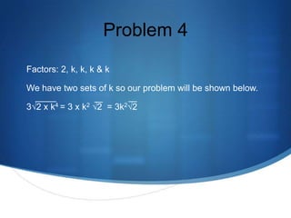 Problem 4
Factors: 2, k, k, k & k

We have two sets of k so our problem will be shown below.

3√2 x k4 = 3 x k2 √2 = 3k2√2
 