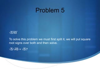 Problem 5


√5/49

To solve this problem we must first split it, we will put square
root signs over both and then solve.

√5/√49 = √5/7
 