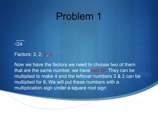 Problem 1

√24

Factors: 3, 2, 2, 2

Now we have the factors we need to choose two of them
that are the same number, we have two 2s. They can be
multiplied to make 4 and the leftover numbers 3 & 2 can be
multiplied for 6. We will put these numbers with a
multiplication sign under a square root sign
 
