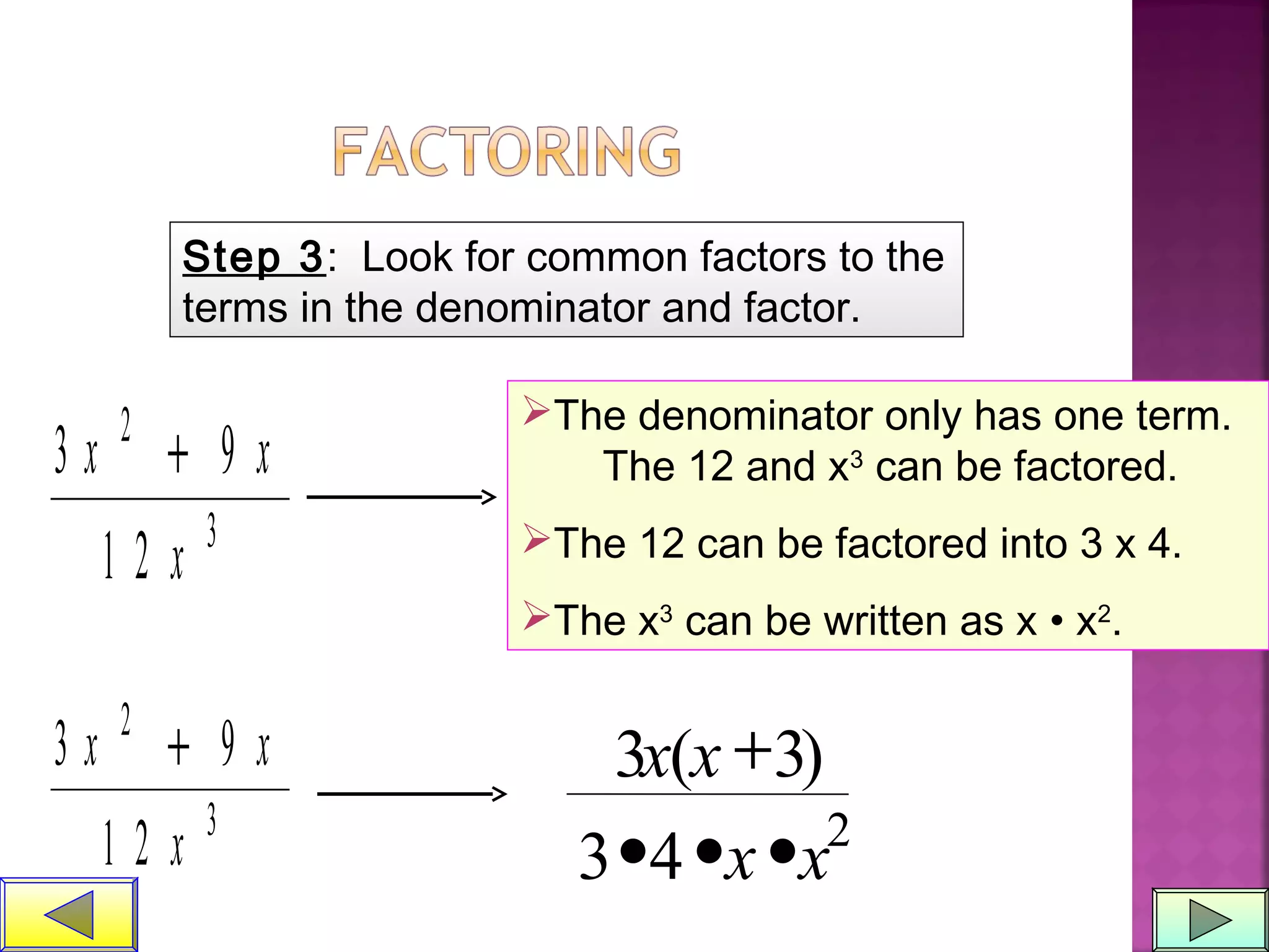 Step 3: Look for common factors to the
terms in the denominator and factor.
3 9
1 2
2
3
x x
x
+
The denominator only has one term.
The 12 and x3
can be factored.
The 12 can be factored into 3 x 4.
The x3
can be written as x • x2
.
3 9
1 2
2
3
x x
x
+ 3 3
3 4 2
x x
x x
( )+
• • •
 