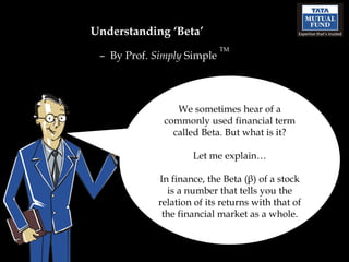 Understanding ‘Beta’ –  By Prof.  Simply  Simple  TM We sometimes hear of a commonly used financial term called Beta. But what is it? Let me explain… In finance, the Beta (β) of a stock is a number that tells you the relation of its returns with that of the financial market as a whole. 