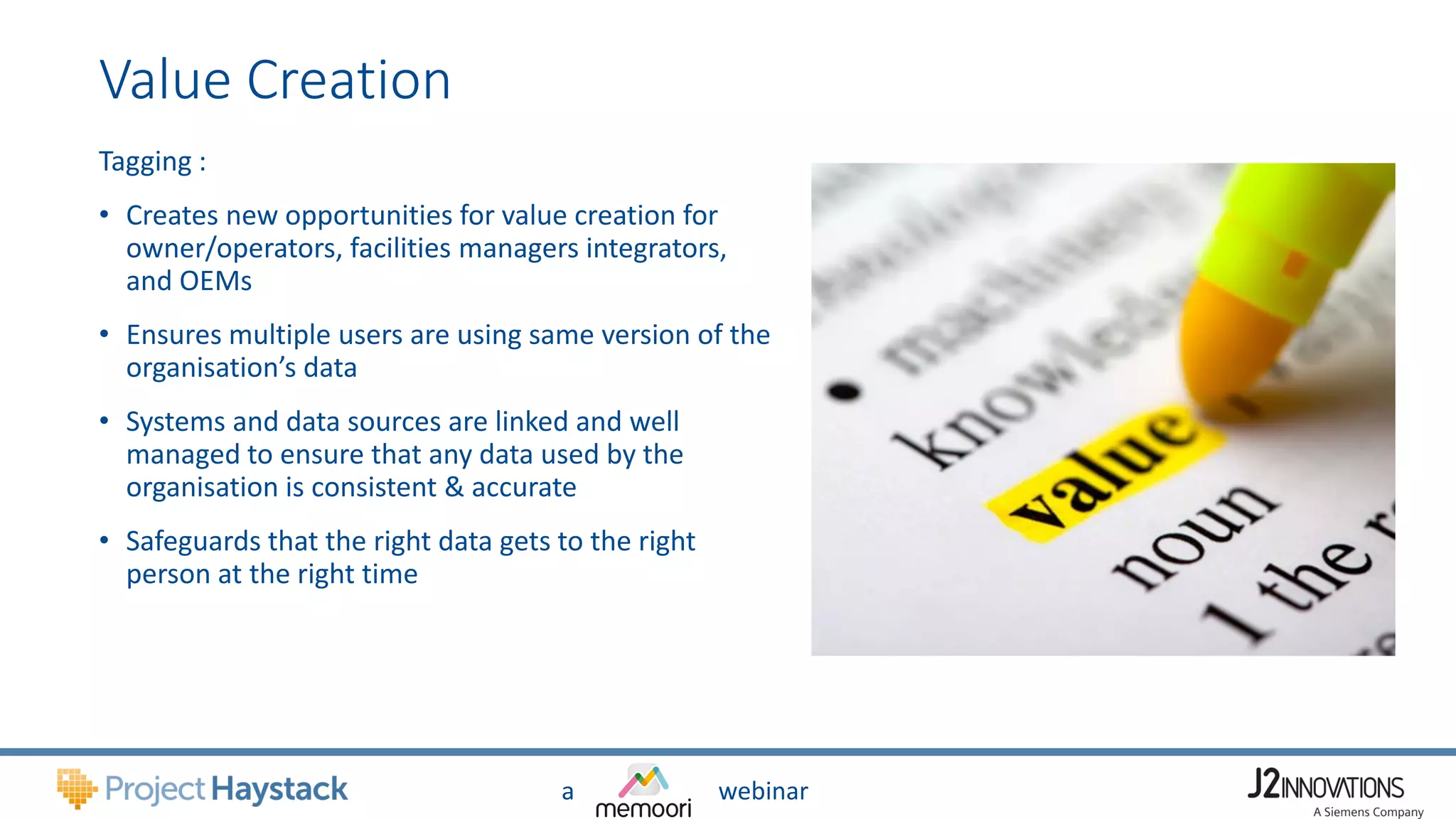 a webinar
Value Creation
Tagging :
• Creates new opportunities for value creation for
owner/operators, facilities managers integrators,
and OEMs
• Ensures multiple users are using same version of the
organisation’s data
• Systems and data sources are linked and well
managed to ensure that any data used by the
organisation is consistent & accurate
• Safeguards that the right data gets to the right
person at the right time
 