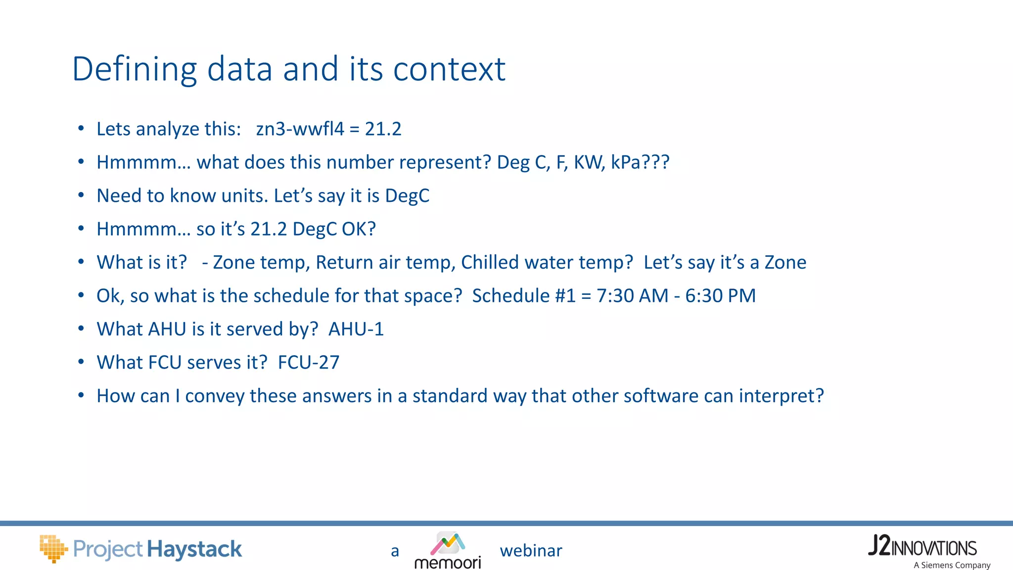 a webinar
Defining data and its context
• Lets analyze this: zn3-wwfl4 = 21.2
• Hmmmm… what does this number represent? Deg C, F, KW, kPa???
• Need to know units. Let’s say it is DegC
• Hmmmm… so it’s 21.2 DegC OK?
• What is it? - Zone temp, Return air temp, Chilled water temp? Let’s say it’s a Zone
• Ok, so what is the schedule for that space? Schedule #1 = 7:30 AM - 6:30 PM
• What AHU is it served by? AHU-1
• What FCU serves it? FCU-27
• How can I convey these answers in a standard way that other software can interpret?
 