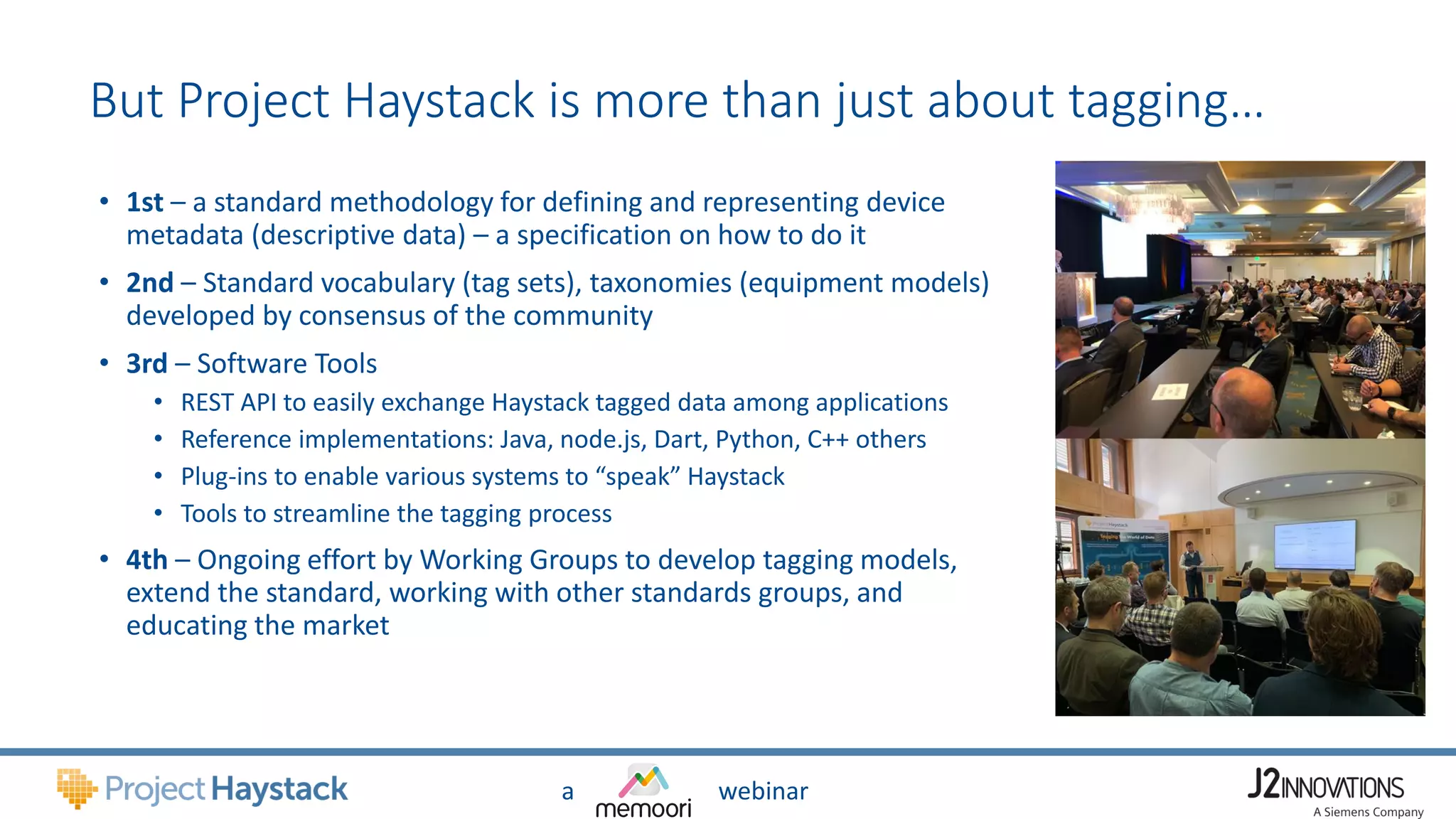 a webinar
But Project Haystack is more than just about tagging…
• 1st – a standard methodology for defining and representing device
metadata (descriptive data) – a specification on how to do it
• 2nd – Standard vocabulary (tag sets), taxonomies (equipment models)
developed by consensus of the community
• 3rd – Software Tools
• REST API to easily exchange Haystack tagged data among applications
• Reference implementations: Java, node.js, Dart, Python, C++ others
• Plug-ins to enable various systems to “speak” Haystack
• Tools to streamline the tagging process
• 4th – Ongoing effort by Working Groups to develop tagging models,
extend the standard, working with other standards groups, and
educating the market
 