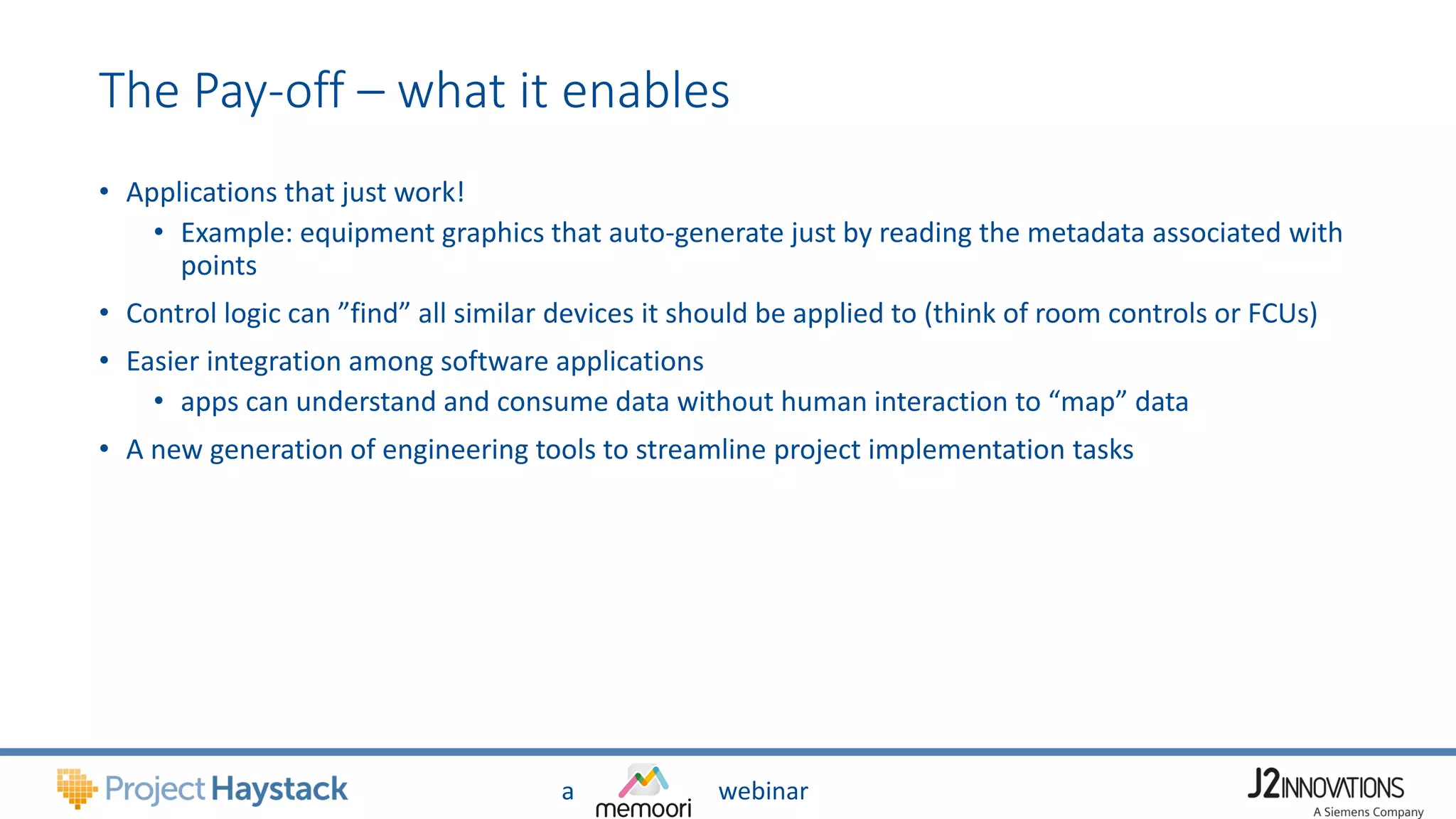 a webinar
The Pay-off – what it enables
• Applications that just work!
• Example: equipment graphics that auto-generate just by reading the metadata associated with
points
• Control logic can ”find” all similar devices it should be applied to (think of room controls or FCUs)
• Easier integration among software applications
• apps can understand and consume data without human interaction to “map” data
• A new generation of engineering tools to streamline project implementation tasks
 