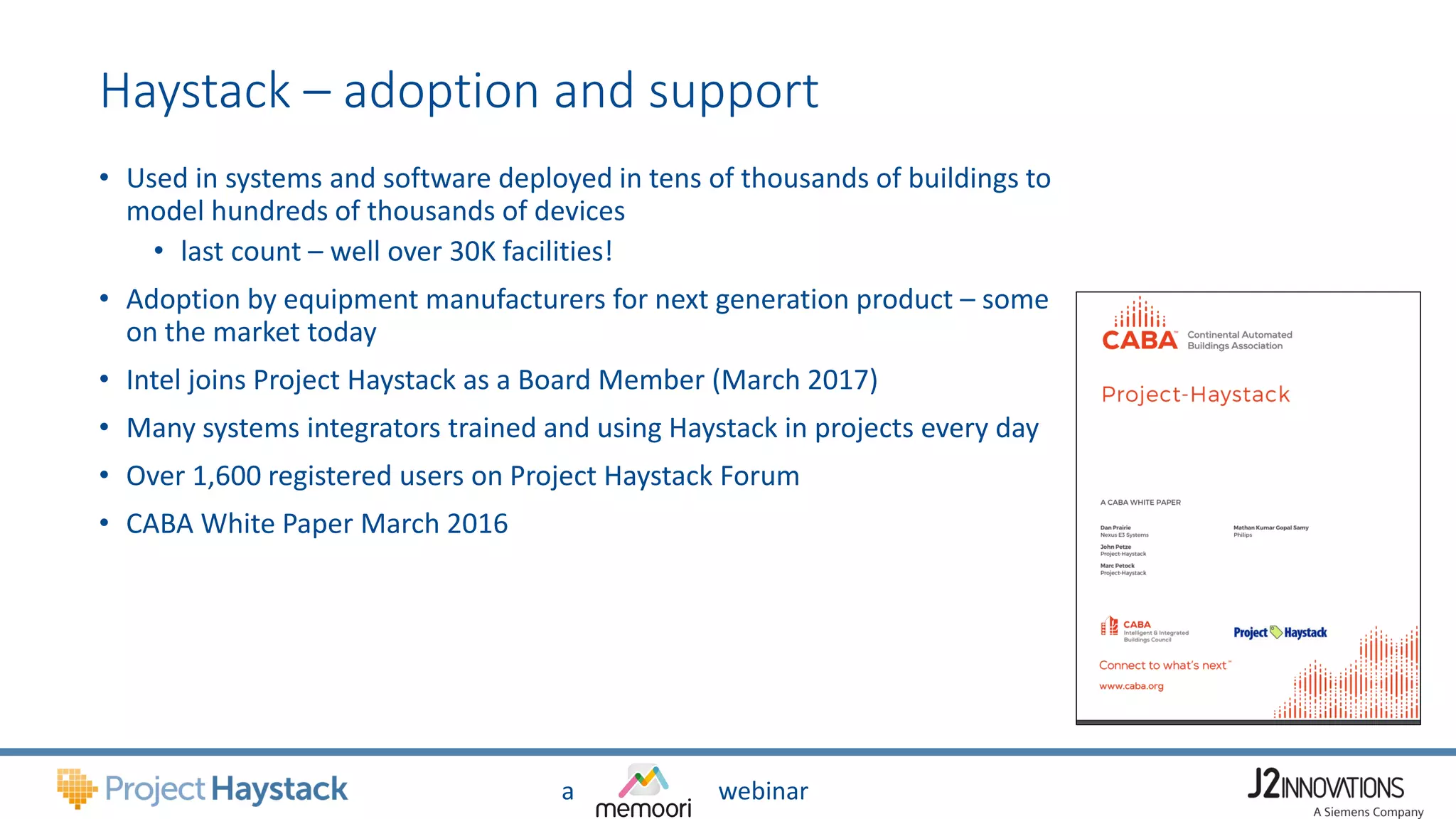 a webinar
Haystack – adoption and support
• Used in systems and software deployed in tens of thousands of buildings to
model hundreds of thousands of devices
• last count – well over 30K facilities!
• Adoption by equipment manufacturers for next generation product – some
on the market today
• Intel joins Project Haystack as a Board Member (March 2017)
• Many systems integrators trained and using Haystack in projects every day
• Over 1,600 registered users on Project Haystack Forum
• CABA White Paper March 2016
 