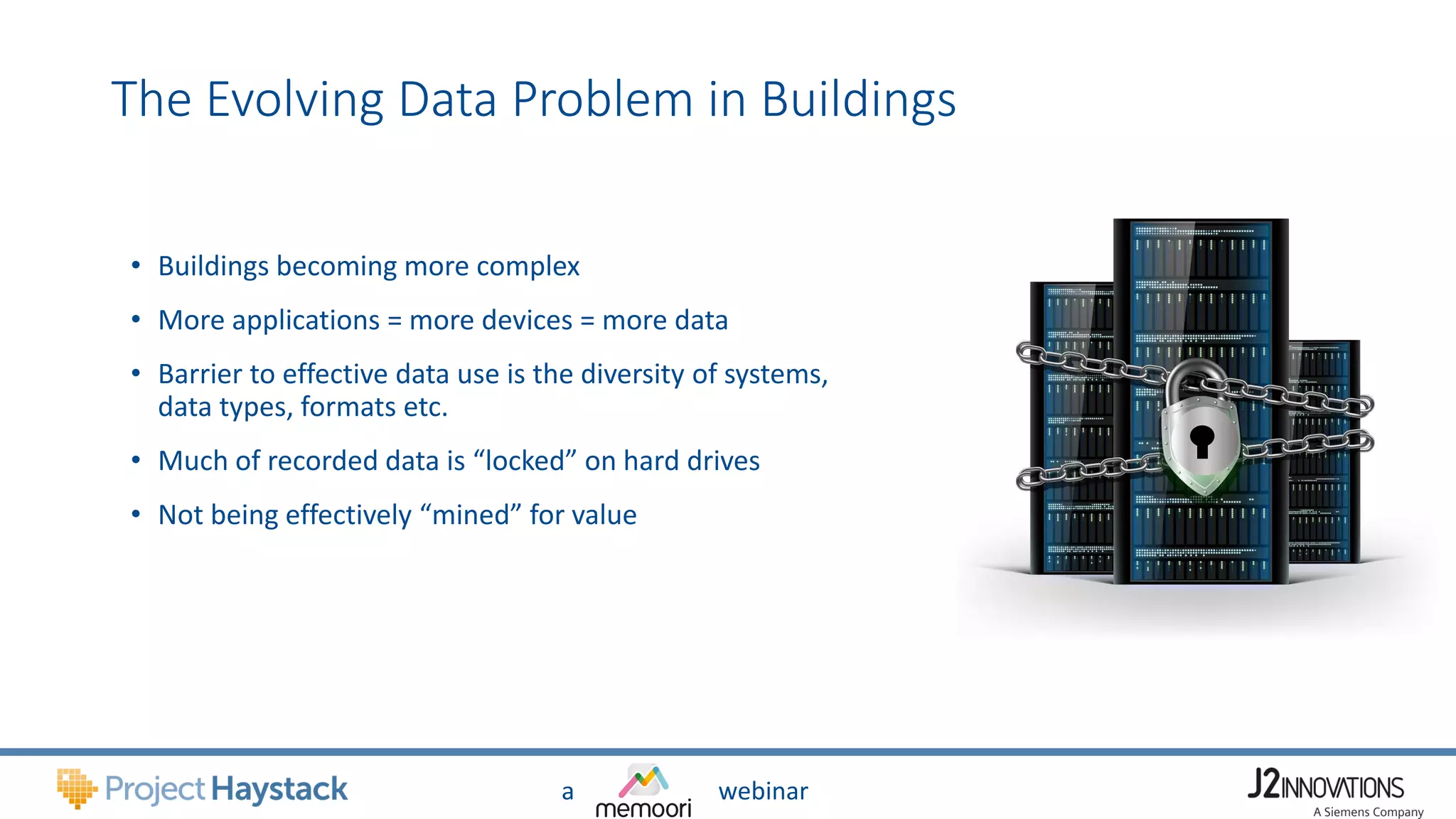 a webinar
The Evolving Data Problem in Buildings
• Buildings becoming more complex
• More applications = more devices = more data
• Barrier to effective data use is the diversity of systems,
data types, formats etc.
• Much of recorded data is “locked” on hard drives
• Not being effectively “mined” for value
 