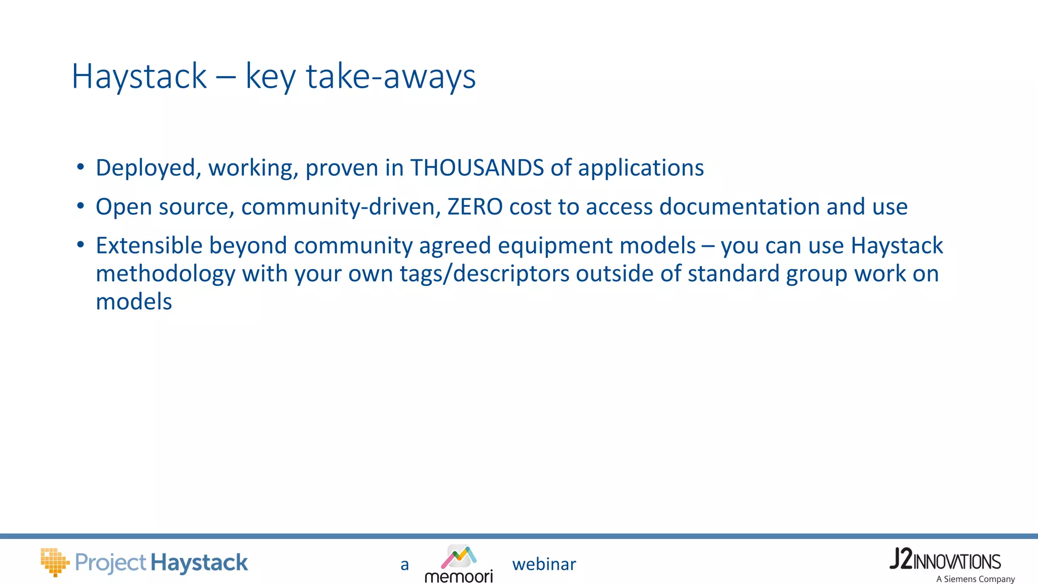 a webinar
Haystack – key take-aways
• Deployed, working, proven in THOUSANDS of applications
• Open source, community-driven, ZERO cost to access documentation and use
• Extensible beyond community agreed equipment models – you can use Haystack
methodology with your own tags/descriptors outside of standard group work on
models
 