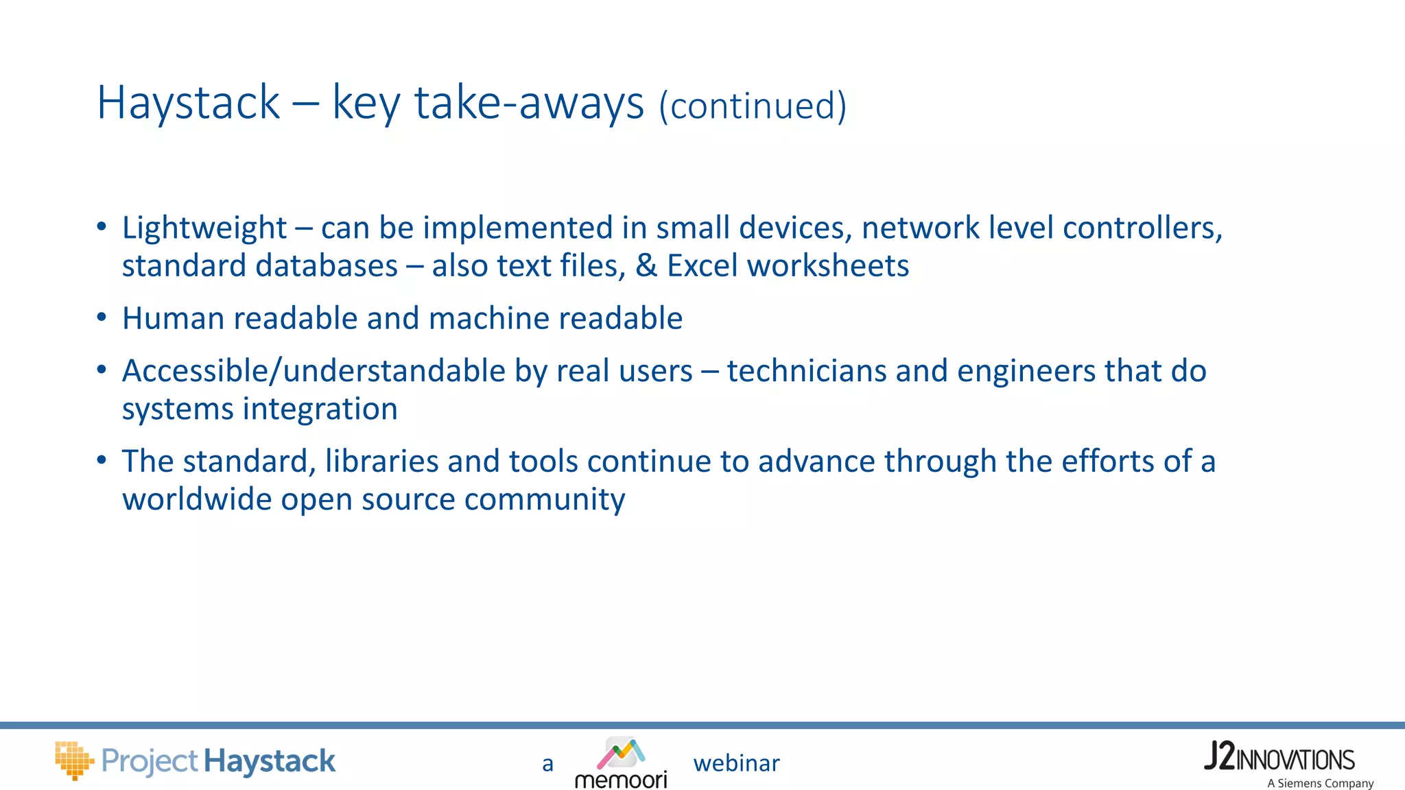 a webinar
Haystack – key take-aways (continued)
• Lightweight – can be implemented in small devices, network level controllers,
standard databases – also text files, & Excel worksheets
• Human readable and machine readable
• Accessible/understandable by real users – technicians and engineers that do
systems integration
• The standard, libraries and tools continue to advance through the efforts of a
worldwide open source community
 