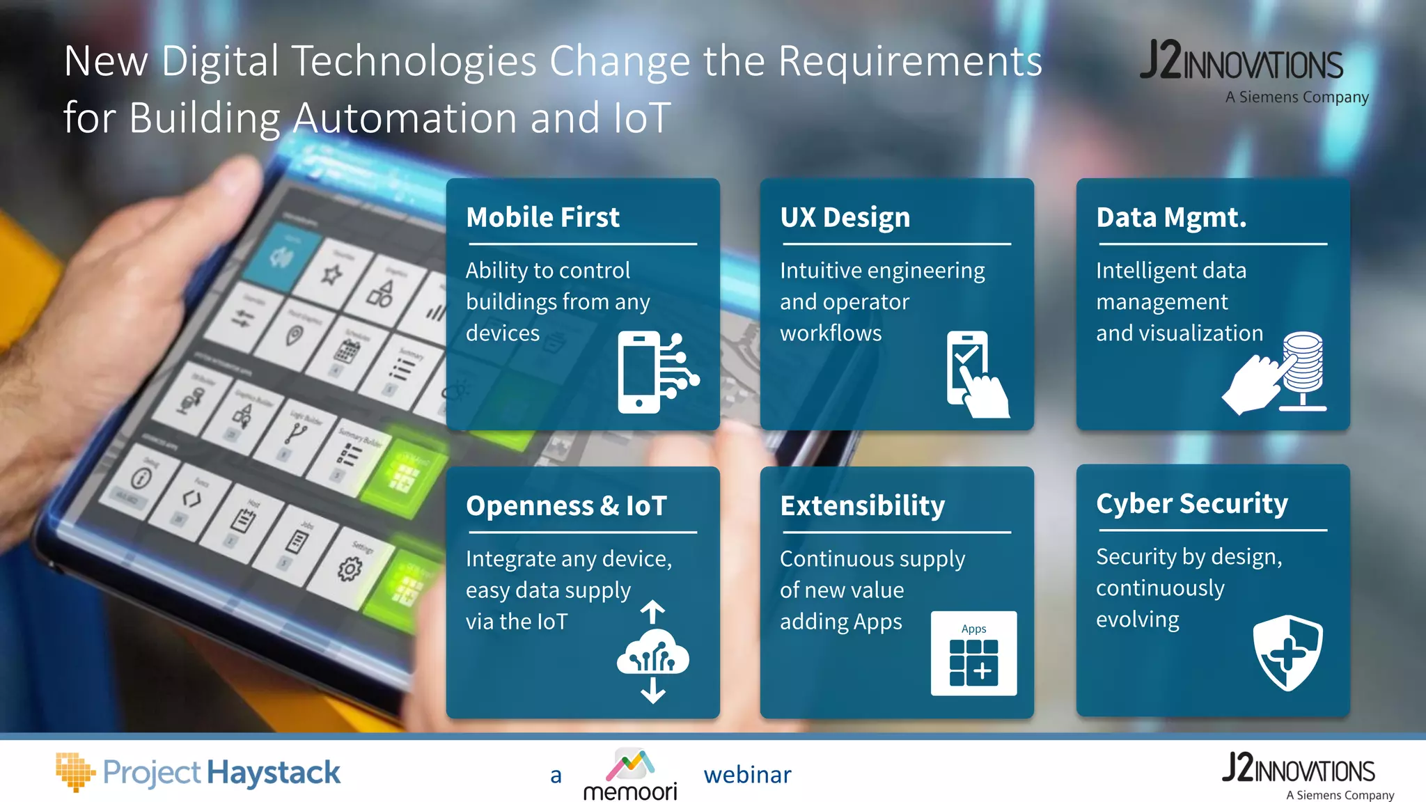 New Digital Technologies Change the Requirements
for Building Automation and IoT
UX Design
Intuitive engineering
and operator
workflows
Data Mgmt.
Intelligent data
management
and visualization
Extensibility
Continuous supply
of new value
adding Apps
Cyber Security
Security by design,
continuously
evolving
Mobile First
Ability to control
buildings from any
devices
Openness & IoT
Integrate any device,
easy data supply
via the IoT Apps
a webinar
 