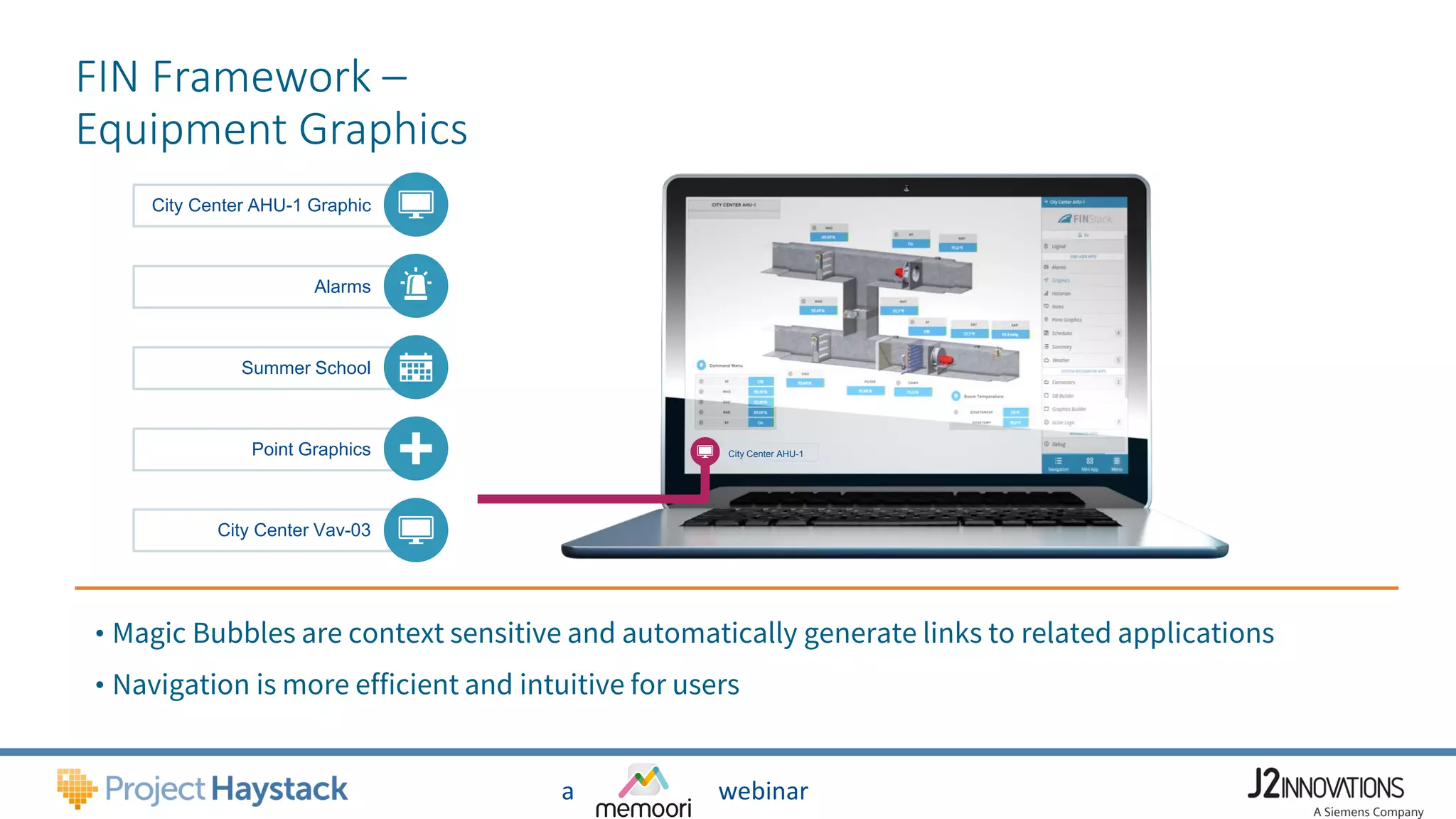 a webinar
FIN Framework –
Equipment Graphics
Alarms
City Center AHU-1 Graphic
Summer School
Point Graphics
City Center Vav-03
• Magic Bubbles are context sensitive and automatically generate links to related applications
• Navigation is more efficient and intuitive for users
City Center AHU-1
 