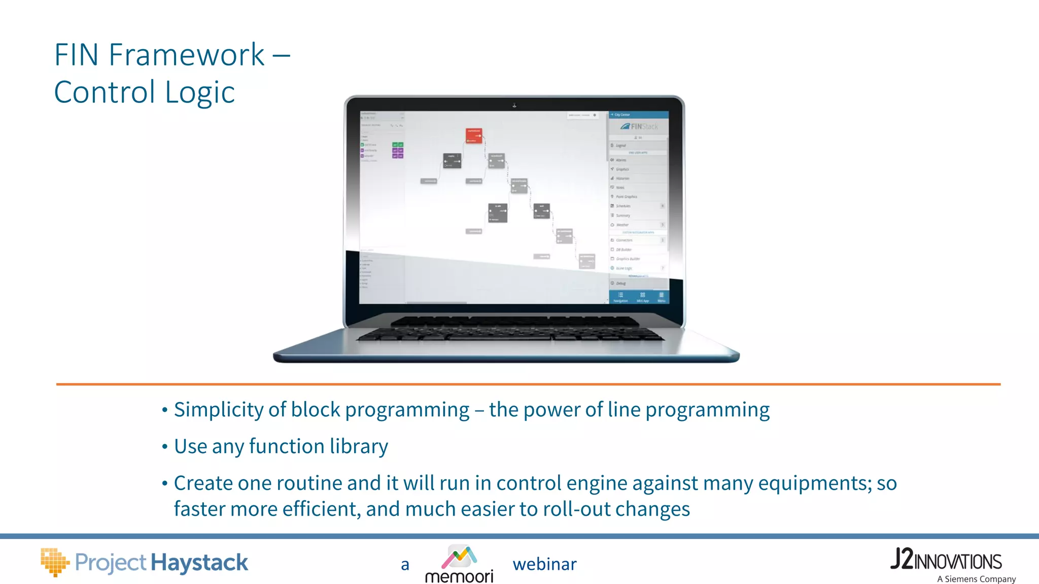 a webinar
FIN Framework –
Control Logic
• Simplicity of block programming – the power of line programming
• Use any function library
• Create one routine and it will run in control engine against many equipments; so
faster more efficient, and much easier to roll-out changes
 