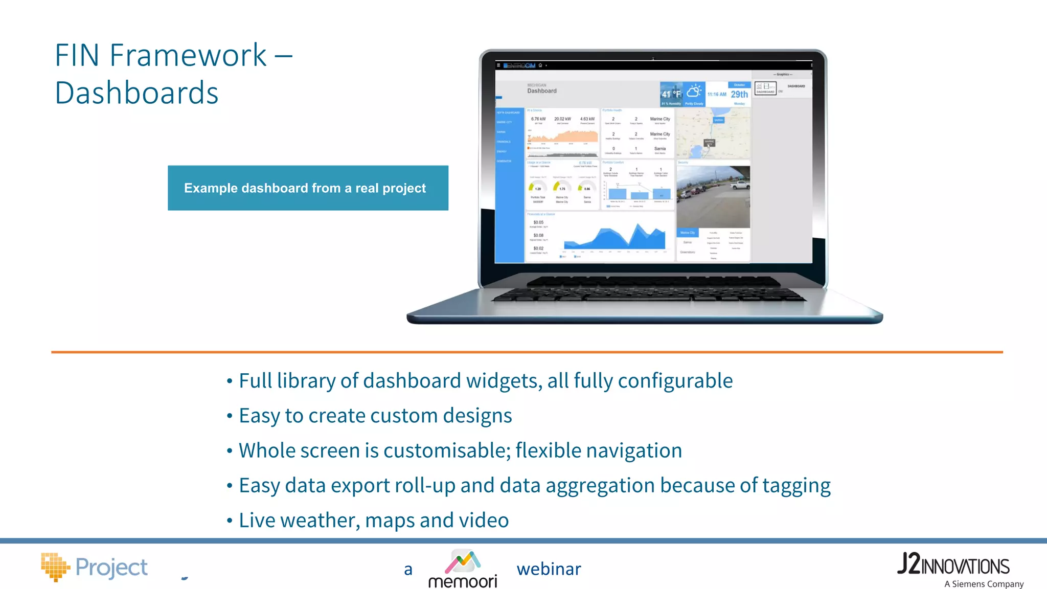a webinar
FIN Framework –
Dashboards
Example dashboard from a real project
• Full library of dashboard widgets, all fully configurable
• Easy to create custom designs
• Whole screen is customisable; flexible navigation
• Easy data export roll-up and data aggregation because of tagging
• Live weather, maps and video
 