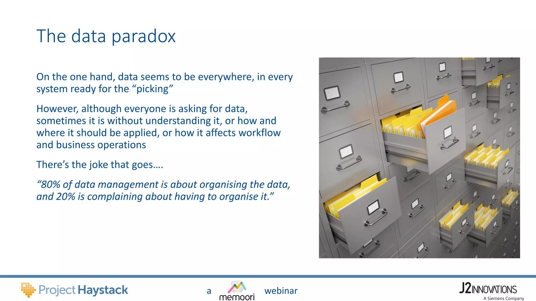 a webinar
The data paradox
On the one hand, data seems to be everywhere, in every
system ready for the “picking”
However, although everyone is asking for data,
sometimes it is without understanding it, or how and
where it should be applied, or how it affects workflow
and business operations
There’s the joke that goes….
“80% of data management is about organising the data,
and 20% is complaining about having to organise it.”
 