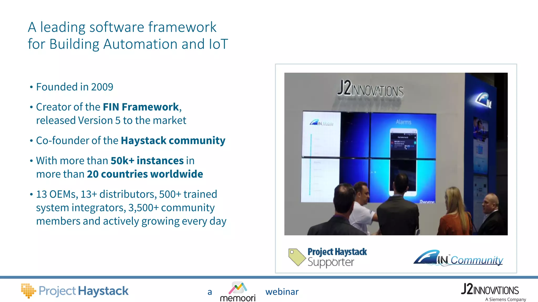 a webinar
A leading software framework
for Building Automation and IoT
• Founded in 2009
• Creator of the FIN Framework,
released Version 5 to the market
• Co-founder of the Haystack community
• With more than 50k+ instances in
more than 20 countries worldwide
• 13 OEMs, 13+ distributors, 500+ trained
system integrators, 3,500+ community
members and actively growing every day
 