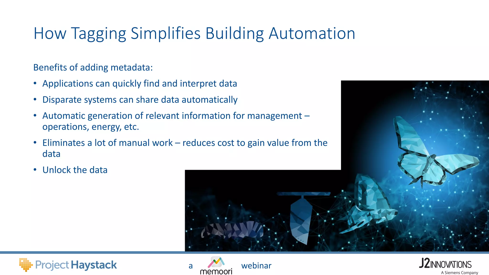 a webinar
How Tagging Simplifies Building Automation
Benefits of adding metadata:
• Applications can quickly find and interpret data
• Disparate systems can share data automatically
• Automatic generation of relevant information for management –
operations, energy, etc.
• Eliminates a lot of manual work – reduces cost to gain value from the
data
• Unlock the data
 