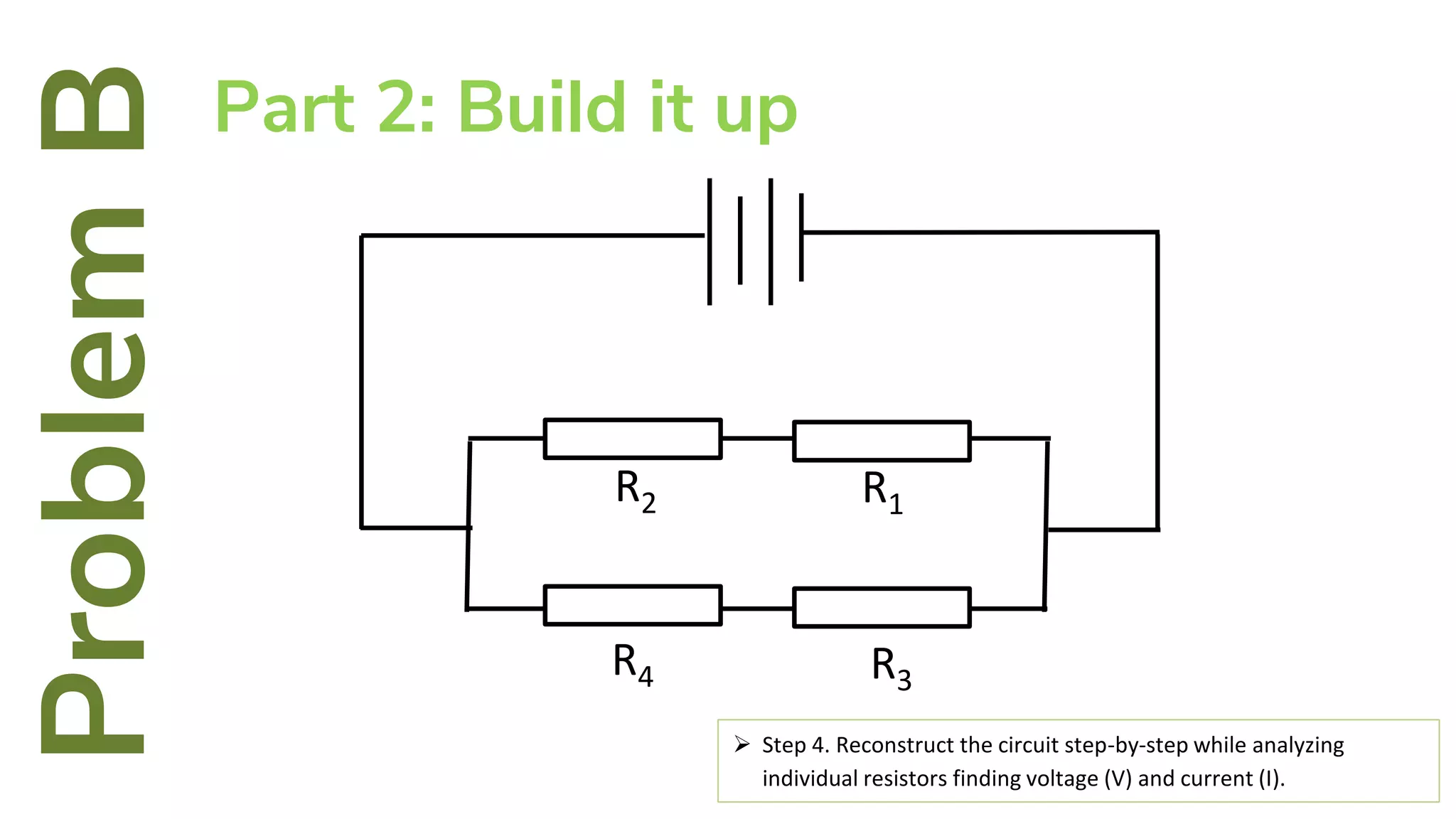 R4
R2
R3
R1
ProblemBPart 2: Build it up
 Step 4. Reconstruct the circuit step-by-step while analyzing
individual resistors finding voltage (V) and current (I).
 