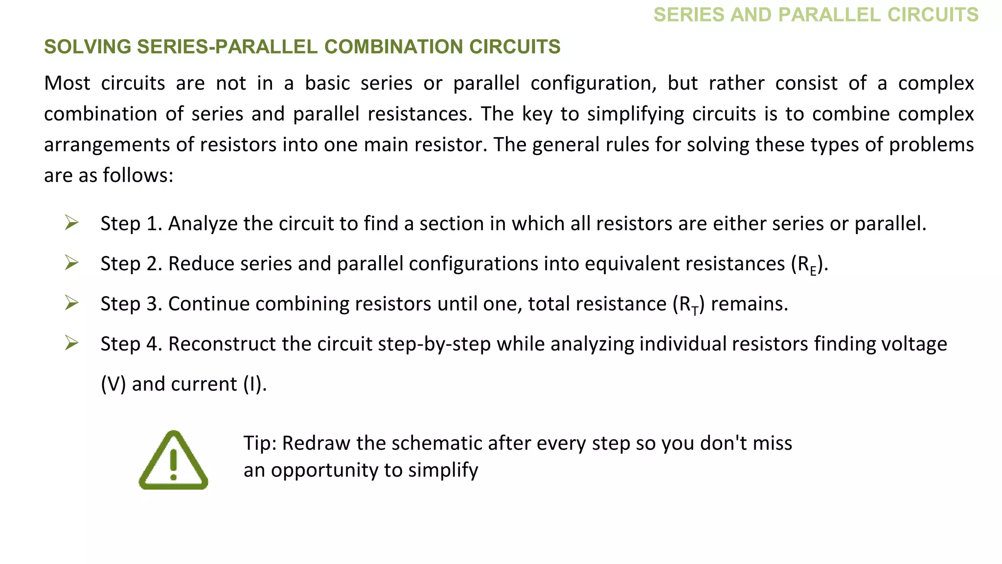 SERIES AND PARALLEL CIRCUITS
 Step 1. Analyze the circuit to find a section in which all resistors are either series or parallel.
 Step 2. Reduce series and parallel configurations into equivalent resistances (RE).
 Step 3. Continue combining resistors until one, total resistance (RT) remains.
 Step 4. Reconstruct the circuit step-by-step while analyzing individual resistors finding voltage
(V) and current (I).
Most circuits are not in a basic series or parallel configuration, but rather consist of a complex
combination of series and parallel resistances. The key to simplifying circuits is to combine complex
arrangements of resistors into one main resistor. The general rules for solving these types of problems
are as follows:
Tip: Redraw the schematic after every step so you don't miss
an opportunity to simplify
SOLVING SERIES-PARALLEL COMBINATION CIRCUITS
 