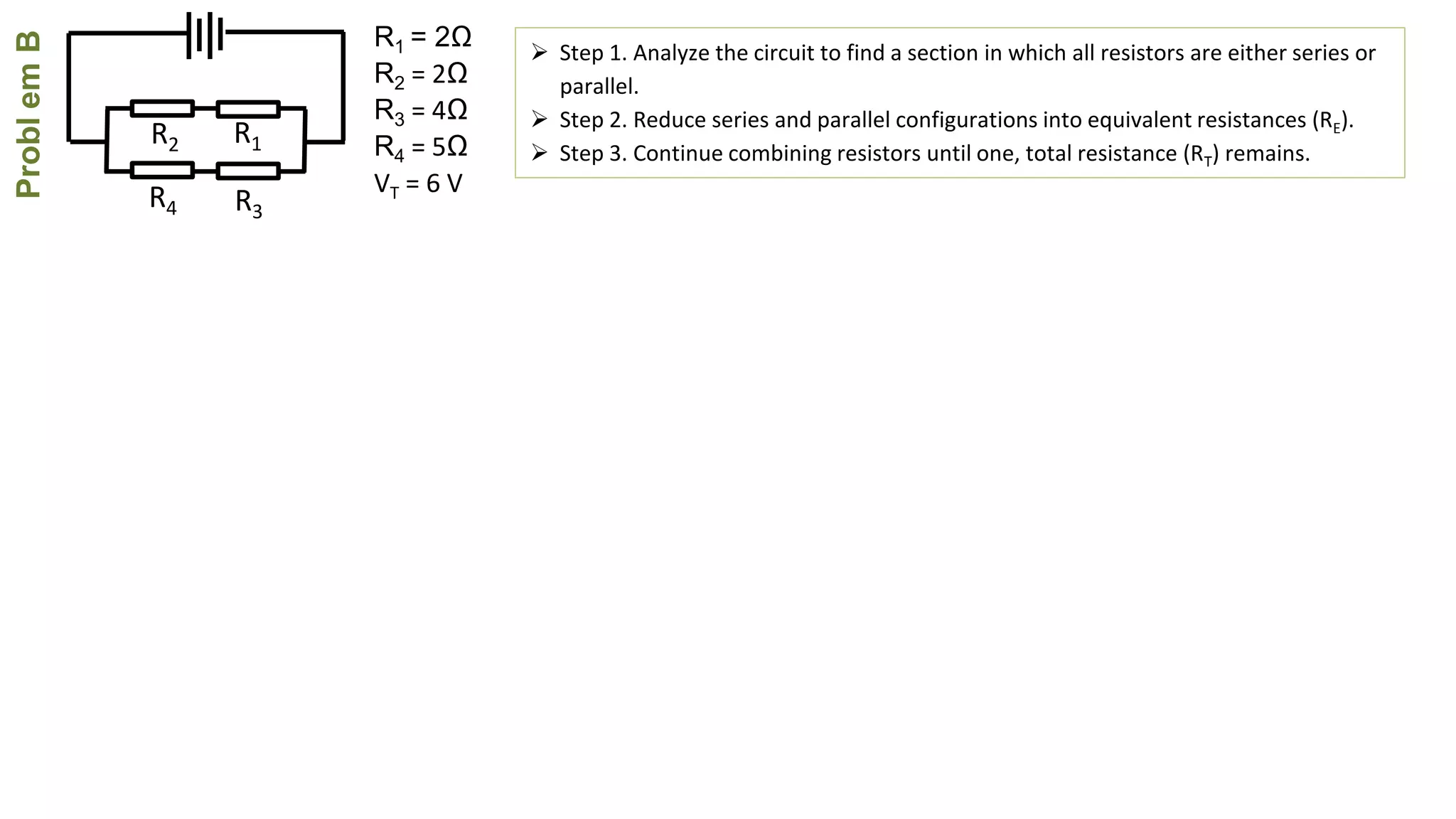 ProblemB
R4
R2
R3
R1
R1 = 2Ω
R2 = 2Ω
R3 = 4Ω
R4 = 5Ω
VT = 6 V
 Step 1. Analyze the circuit to find a section in which all resistors are either series or
parallel.
 Step 2. Reduce series and parallel configurations into equivalent resistances (RE).
 Step 3. Continue combining resistors until one, total resistance (RT) remains.
 
