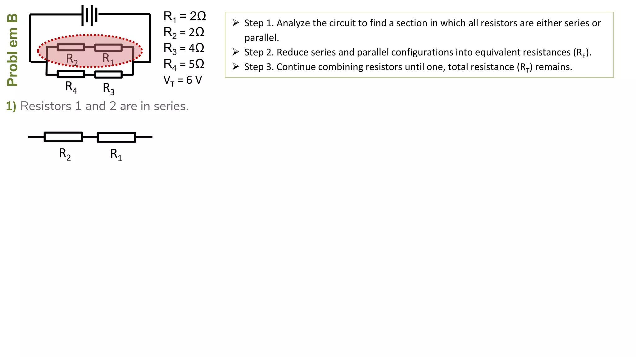 ProblemB
R4
R2
R3
R1
1) Resistors 1 and 2 are in series.
 Step 1. Analyze the circuit to find a section in which all resistors are either series or
parallel.
 Step 2. Reduce series and parallel configurations into equivalent resistances (RE).
 Step 3. Continue combining resistors until one, total resistance (RT) remains.
R2 R1
R1 = 2Ω
R2 = 2Ω
R3 = 4Ω
R4 = 5Ω
VT = 6 V
 
