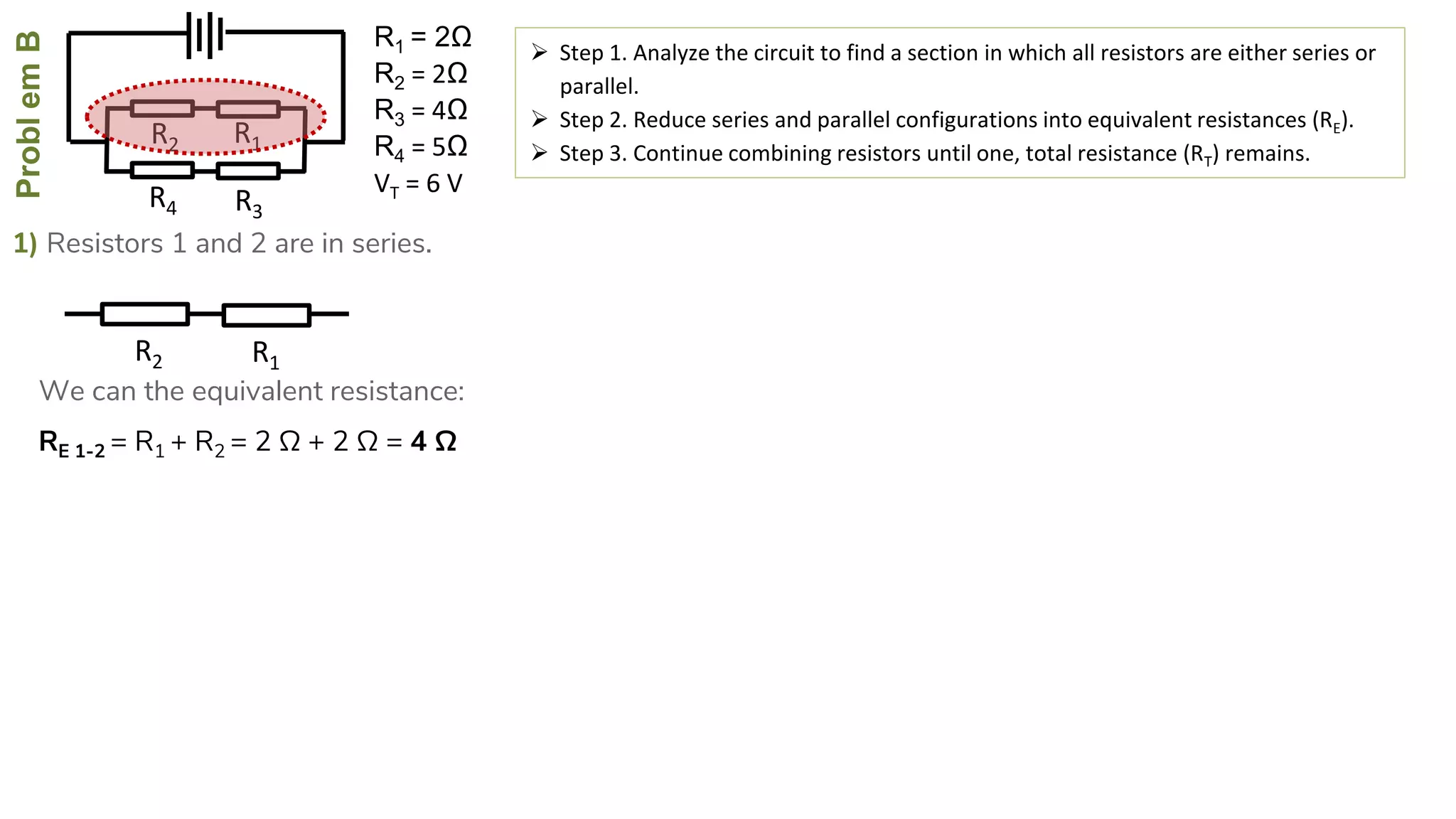ProblemB
R4
R2
R3
R1
1) Resistors 1 and 2 are in series.
 Step 1. Analyze the circuit to find a section in which all resistors are either series or
parallel.
 Step 2. Reduce series and parallel configurations into equivalent resistances (RE).
 Step 3. Continue combining resistors until one, total resistance (RT) remains.
RE 1-2 = R1 + R2 = 2 Ω + 2 Ω = 4 Ω
R2 R1
We can the equivalent resistance:
R1 = 2Ω
R2 = 2Ω
R3 = 4Ω
R4 = 5Ω
VT = 6 V
 