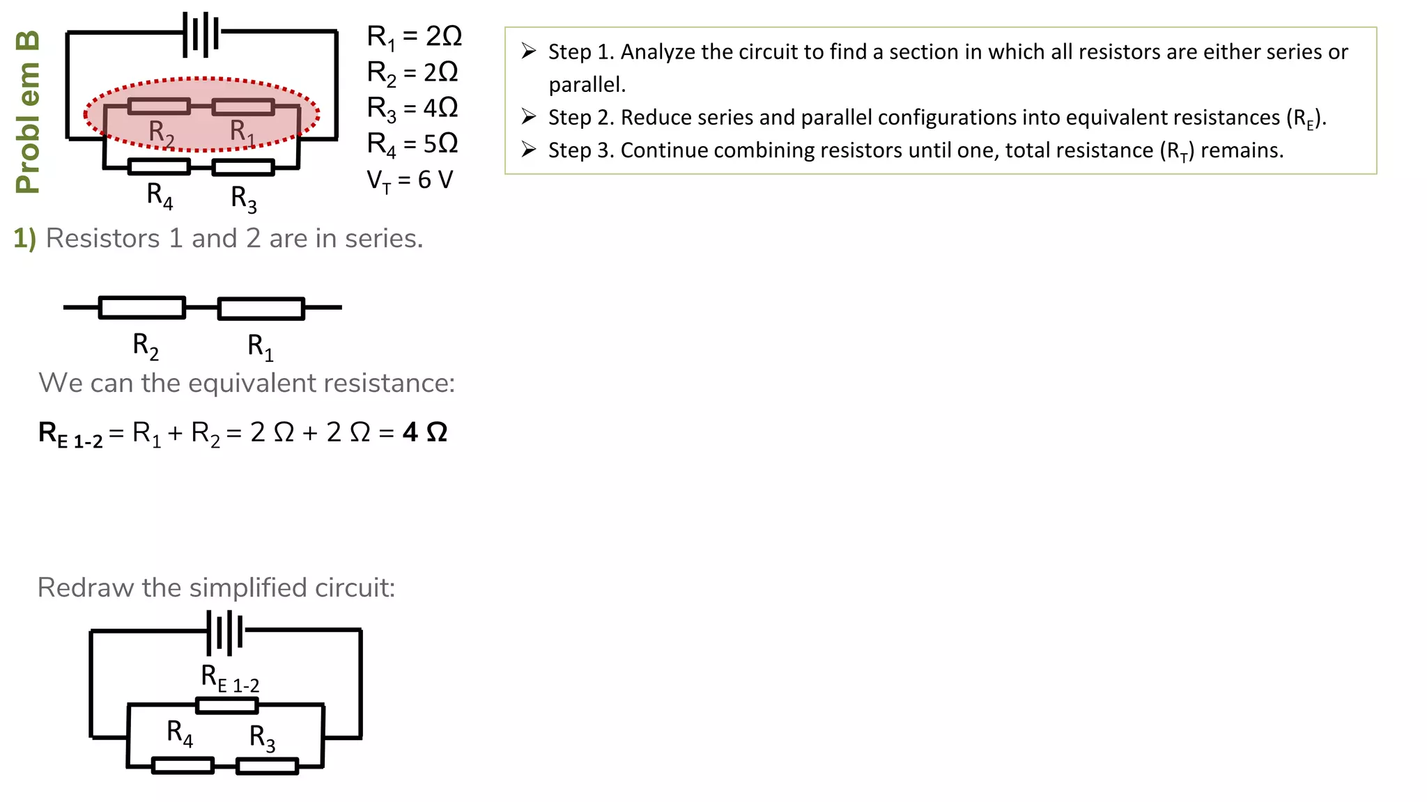 ProblemB
R4
R2
R3
R1
1) Resistors 1 and 2 are in series.
 Step 1. Analyze the circuit to find a section in which all resistors are either series or
parallel.
 Step 2. Reduce series and parallel configurations into equivalent resistances (RE).
 Step 3. Continue combining resistors until one, total resistance (RT) remains.
RE 1-2 = R1 + R2 = 2 Ω + 2 Ω = 4 Ω
R4
RE 1-2
R3
R2 R1
We can the equivalent resistance:
Redraw the simplified circuit:
R1 = 2Ω
R2 = 2Ω
R3 = 4Ω
R4 = 5Ω
VT = 6 V
 