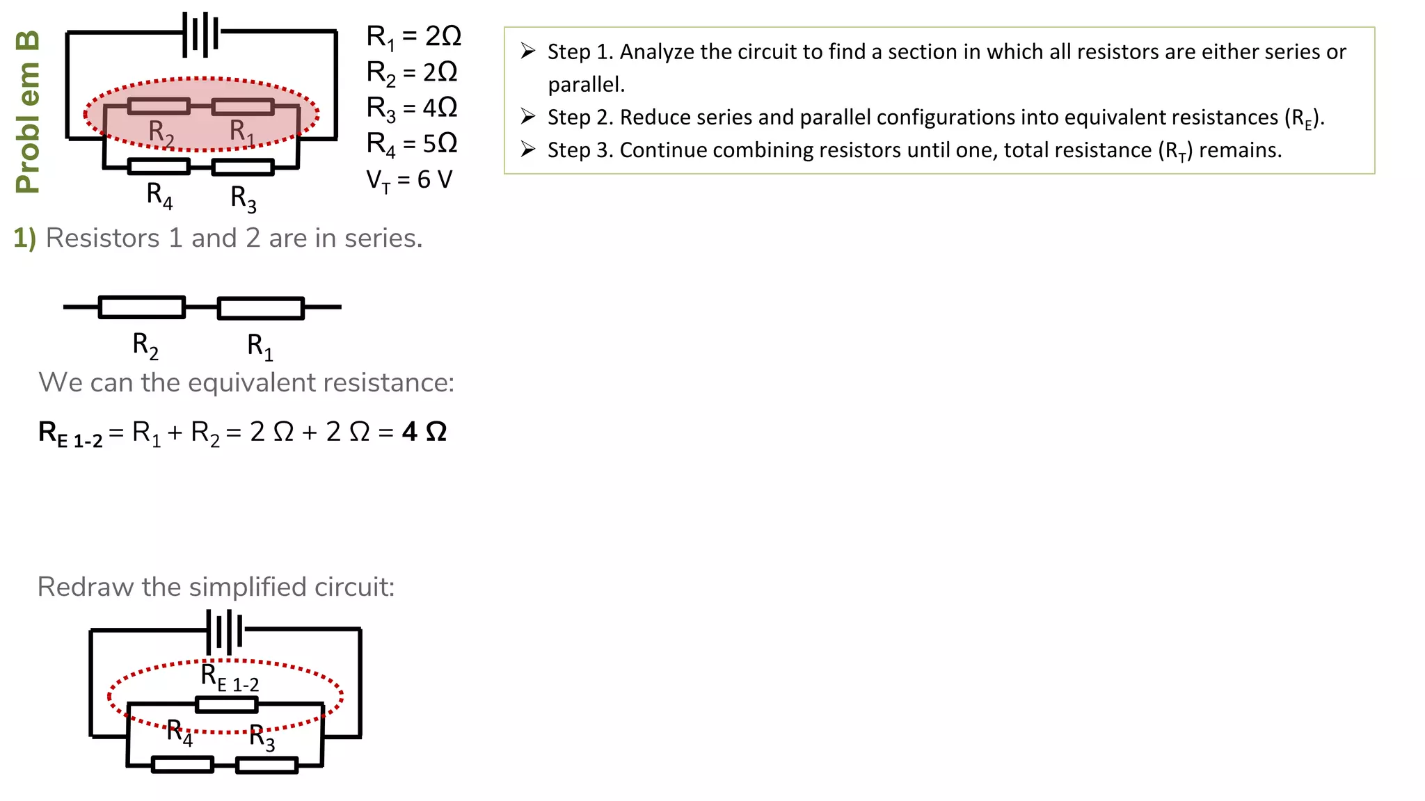 ProblemB
R4
R2
R3
R1
1) Resistors 1 and 2 are in series.
 Step 1. Analyze the circuit to find a section in which all resistors are either series or
parallel.
 Step 2. Reduce series and parallel configurations into equivalent resistances (RE).
 Step 3. Continue combining resistors until one, total resistance (RT) remains.
RE 1-2 = R1 + R2 = 2 Ω + 2 Ω = 4 Ω
R4
RE 1-2
R3
R2 R1
We can the equivalent resistance:
Redraw the simplified circuit:
R1 = 2Ω
R2 = 2Ω
R3 = 4Ω
R4 = 5Ω
VT = 6 V
 