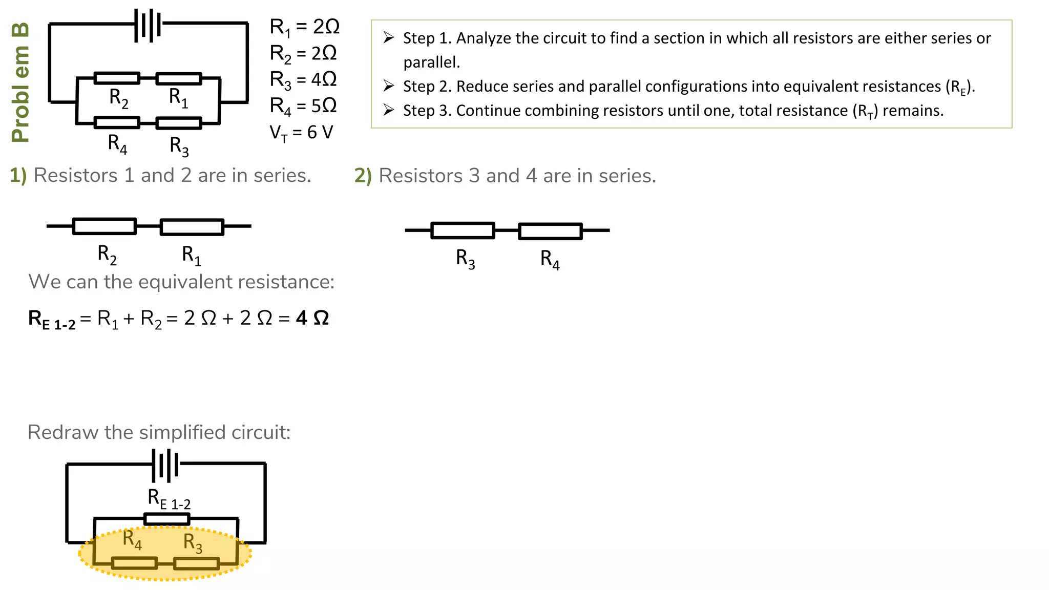 ProblemB
R4
R2
R3
R1
1) Resistors 1 and 2 are in series.
 Step 1. Analyze the circuit to find a section in which all resistors are either series or
parallel.
 Step 2. Reduce series and parallel configurations into equivalent resistances (RE).
 Step 3. Continue combining resistors until one, total resistance (RT) remains.
RE 1-2 = R1 + R2 = 2 Ω + 2 Ω = 4 Ω
R4
RE 1-2
R3
R2 R1
We can the equivalent resistance:
Redraw the simplified circuit:
2) Resistors 3 and 4 are in series.
R3 R4
R1 = 2Ω
R2 = 2Ω
R3 = 4Ω
R4 = 5Ω
VT = 6 V
 