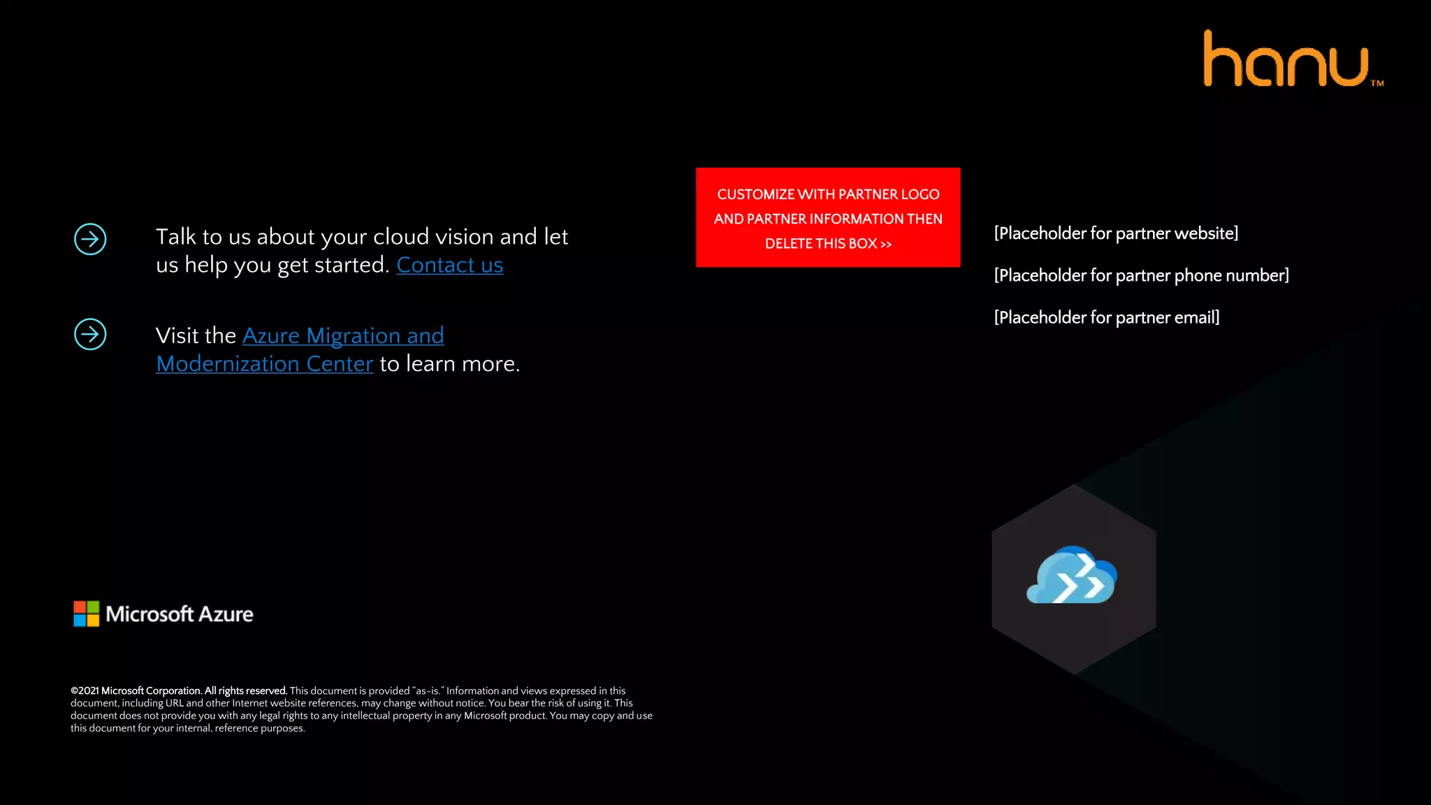 Talk to us about your cloud vision and let
us help you get started. Contact us
Visit the Azure Migration and
Modernization Center to learn more.
[Placeholder for partner website]
[Placeholder for partner phone number]
[Placeholder for partner email]
©2021 Microsoft Corporation. All rights reserved. This document is provided “as-is.” Information and views expressed in this
document, including URL and other Internet website references, may change without notice. You bear the risk of using it. This
document does not provide you with any legal rights to any intellectual property in any Microsoft product. You may copy and use
this document for your internal, reference purposes.
CUSTOMIZE WITH PARTNER LOGO
AND PARTNER INFORMATION THEN
DELETE THIS BOX >>
 