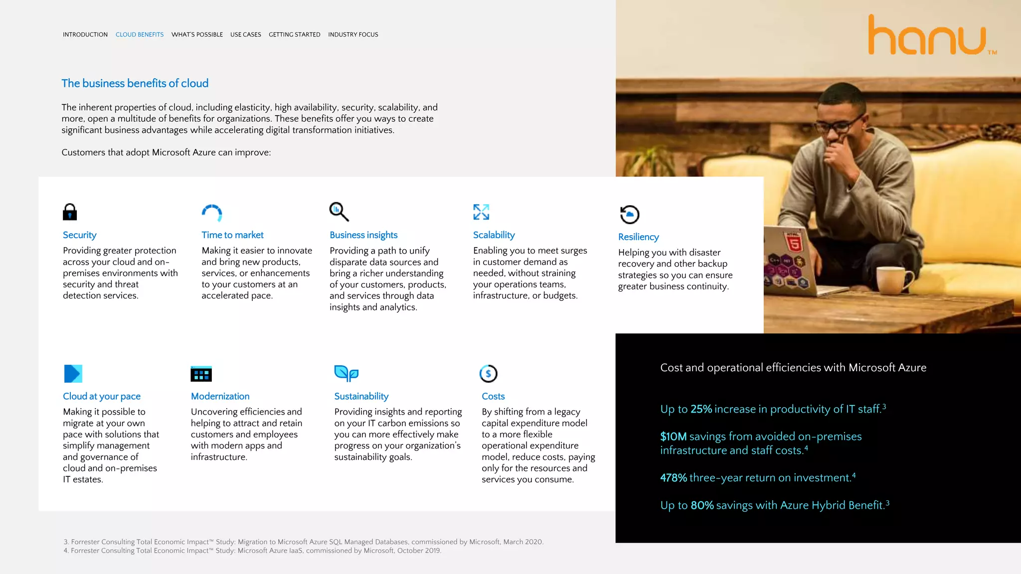 The business benefits of cloud
The inherent properties of cloud, including elasticity, high availability, security, scalability, and
more, open a multitude of benefits for organizations. These benefits offer you ways to create
significant business advantages while accelerating digital transformation initiatives.
Customers that adopt Microsoft Azure can improve:
INTRODUCTION CLOUD BENEFITS WHAT’S POSSIBLE USE CASES GETTING STARTED INDUSTRY FOCUS
Security
Providing greater protection
across your cloud and on-
premises environments with
security and threat
detection services.
Time to market
Making it easier to innovate
and bring new products,
services, or enhancements
to your customers at an
accelerated pace.
Business insights
Providing a path to unify
disparate data sources and
bring a richer understanding
of your customers, products,
and services through data
insights and analytics.
Scalability
Enabling you to meet surges
in customer demand as
needed, without straining
your operations teams,
infrastructure, or budgets.
Resiliency
Helping you with disaster
recovery and other backup
strategies so you can ensure
greater business continuity.
Cloud at your pace
Making it possible to
migrate at your own
pace with solutions that
simplify management
and governance of
cloud and on-premises
IT estates.
Modernization
Uncovering efficiencies and
helping to attract and retain
customers and employees
with modern apps and
infrastructure.
Sustainability
Providing insights and reporting
on your IT carbon emissions so
you can more effectively make
progress on your organization’s
sustainability goals.
Costs
By shifting from a legacy
capital expenditure model
to a more flexible
operational expenditure
model, reduce costs, paying
only for the resources and
services you consume.
Cost and operational efficiencies with Microsoft Azure
Up to 25% increase in productivity of IT staff.3
$10M savings from avoided on-premises
infrastructure and staff costs.4
478% three-year return on investment.4
Up to 80% savings with Azure Hybrid Benefit.3
3. Forrester Consulting Total Economic Impact™ Study: Migration to Microsoft Azure SQL Managed Databases, commissioned by Microsoft, March 2020.
4. Forrester Consulting Total Economic Impact™ Study: Microsoft Azure IaaS, commissioned by Microsoft, October 2019.
 