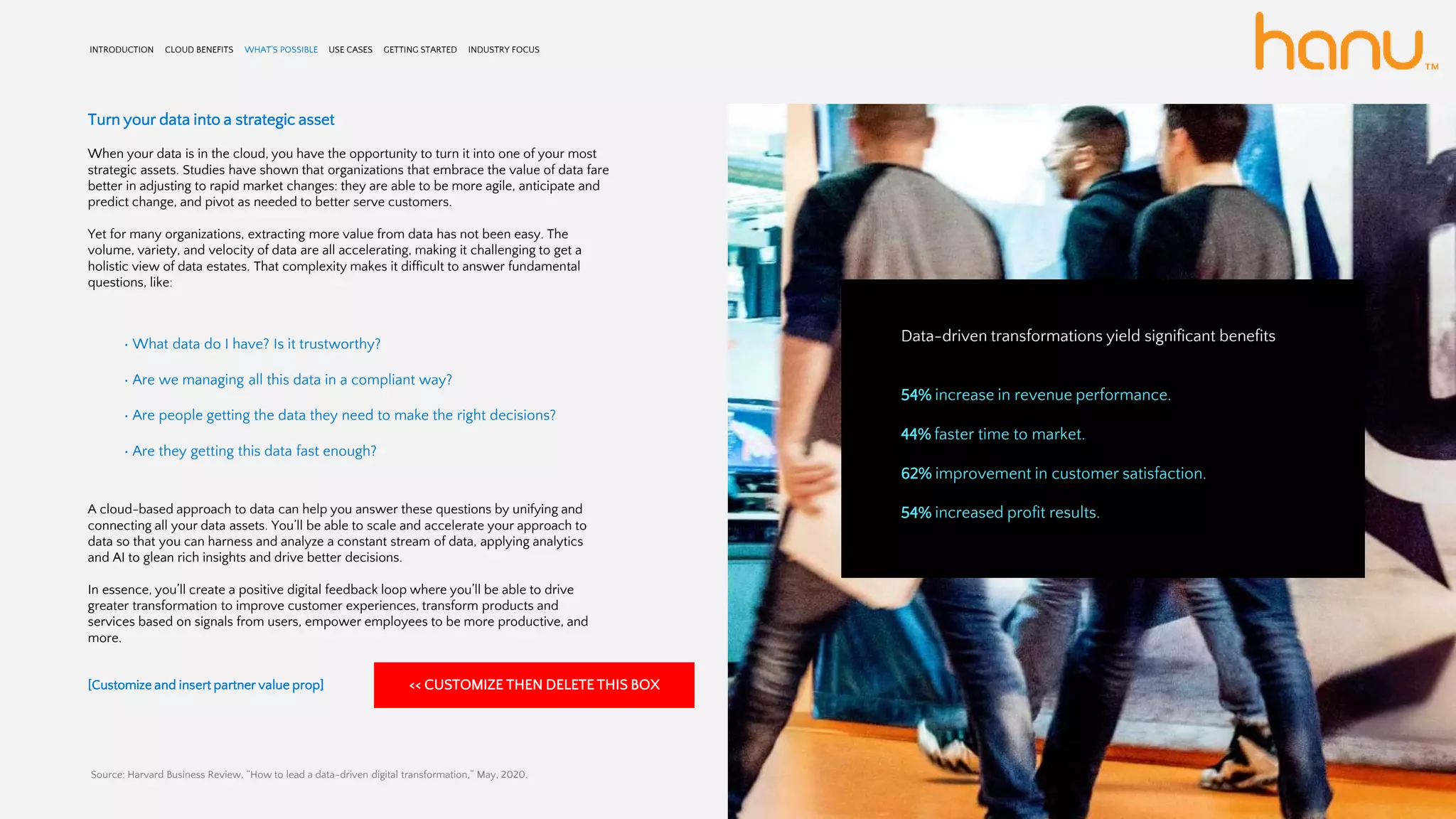 INTRODUCTION CLOUD BENEFITS WHAT’S POSSIBLE USE CASES GETTING STARTED INDUSTRY FOCUS
Turn your data into a strategic asset
When your data is in the cloud, you have the opportunity to turn it into one of your most
strategic assets. Studies have shown that organizations that embrace the value of data fare
better in adjusting to rapid market changes: they are able to be more agile, anticipate and
predict change, and pivot as needed to better serve customers.
Yet for many organizations, extracting more value from data has not been easy. The
volume, variety, and velocity of data are all accelerating, making it challenging to get a
holistic view of data estates. That complexity makes it difficult to answer fundamental
questions, like:
• What data do I have? Is it trustworthy?
• Are we managing all this data in a compliant way?
• Are people getting the data they need to make the right decisions?
• Are they getting this data fast enough?
A cloud-based approach to data can help you answer these questions by unifying and
connecting all your data assets. You’ll be able to scale and accelerate your approach to
data so that you can harness and analyze a constant stream of data, applying analytics
and AI to glean rich insights and drive better decisions.
In essence, you’ll create a positive digital feedback loop where you’ll be able to drive
greater transformation to improve customer experiences, transform products and
services based on signals from users, empower employees to be more productive, and
more.
[Customize and insert partner value prop]
Data-driven transformations yield significant benefits
54% increase in revenue performance.
44% faster time to market.
62% improvement in customer satisfaction.
54% increased profit results.
Source: Harvard Business Review, “How to lead a data-driven digital transformation,” May, 2020.
<< CUSTOMIZE THEN DELETE THIS BOX
 