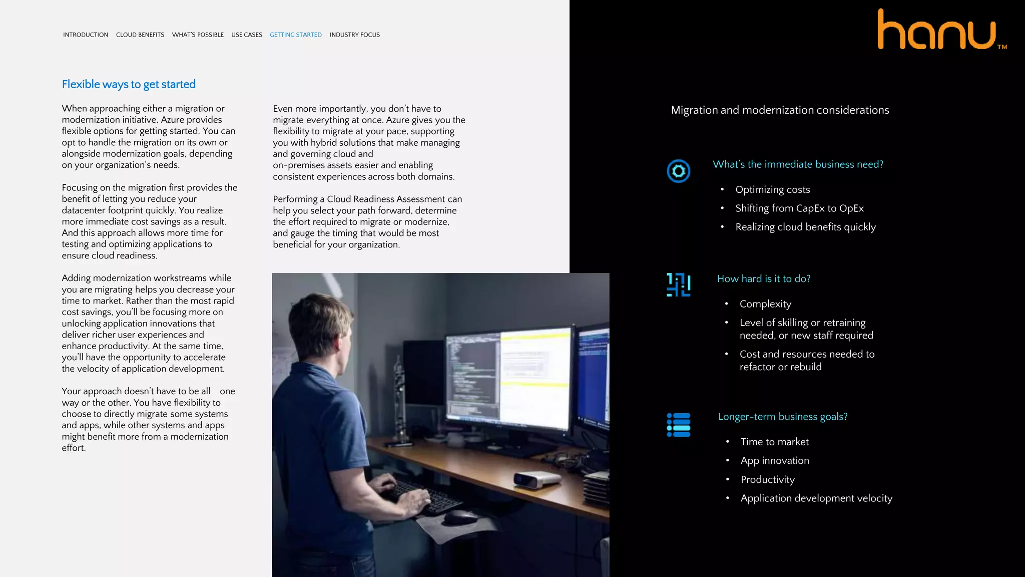 INTRODUCTION CLOUD BENEFITS WHAT’S POSSIBLE USE CASES GETTING STARTED INDUSTRY FOCUS
Flexible ways to get started
When approaching either a migration or
modernization initiative, Azure provides
flexible options for getting started. You can
opt to handle the migration on its own or
alongside modernization goals, depending
on your organization's needs.
Focusing on the migration first provides the
benefit of letting you reduce your
datacenter footprint quickly. You realize
more immediate cost savings as a result.
And this approach allows more time for
testing and optimizing applications to
ensure cloud readiness.
Adding modernization workstreams while
you are migrating helps you decrease your
time to market. Rather than the most rapid
cost savings, you’ll be focusing more on
unlocking application innovations that
deliver richer user experiences and
enhance productivity. At the same time,
you’ll have the opportunity to accelerate
the velocity of application development.
Your approach doesn’t have to be all one
way or the other. You have flexibility to
choose to directly migrate some systems
and apps, while other systems and apps
might benefit more from a modernization
effort.
Even more importantly, you don’t have to
migrate everything at once. Azure gives you the
flexibility to migrate at your pace, supporting
you with hybrid solutions that make managing
and governing cloud and
on-premises assets easier and enabling
consistent experiences across both domains.
Performing a Cloud Readiness Assessment can
help you select your path forward, determine
the effort required to migrate or modernize,
and gauge the timing that would be most
beneficial for your organization.
Migration and modernization considerations
What’s the immediate business need?
• Optimizing costs
• Shifting from CapEx to OpEx
• Realizing cloud benefits quickly
How hard is it to do?
• Complexity
• Level of skilling or retraining
needed, or new staff required
• Cost and resources needed to
refactor or rebuild
Longer-term business goals?
• Time to market
• App innovation
• Productivity
• Application development velocity
 
