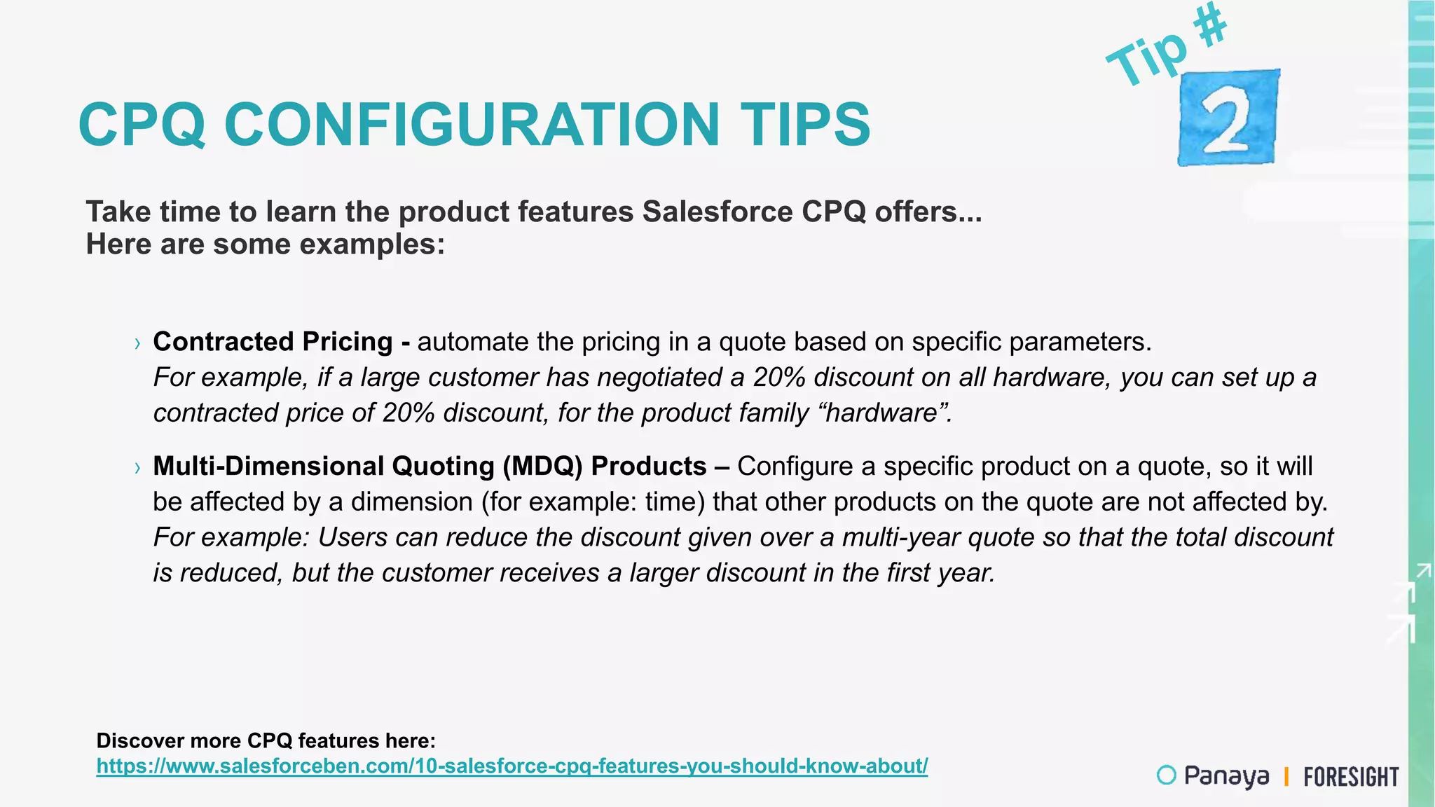 CPQ CONFIGURATION TIPS
Take time to learn the product features Salesforce CPQ offers...
Here are some examples:
› Contracted Pricing - automate the pricing in a quote based on specific parameters.
For example, if a large customer has negotiated a 20% discount on all hardware, you can set up a
contracted price of 20% discount, for the product family “hardware”.
› Multi-Dimensional Quoting (MDQ) Products – Configure a specific product on a quote, so it will
be affected by a dimension (for example: time) that other products on the quote are not affected by.
For example: Users can reduce the discount given over a multi-year quote so that the total discount
is reduced, but the customer receives a larger discount in the first year.
Discover more CPQ features here:
https://www.salesforceben.com/10-salesforce-cpq-features-you-should-know-about/
 