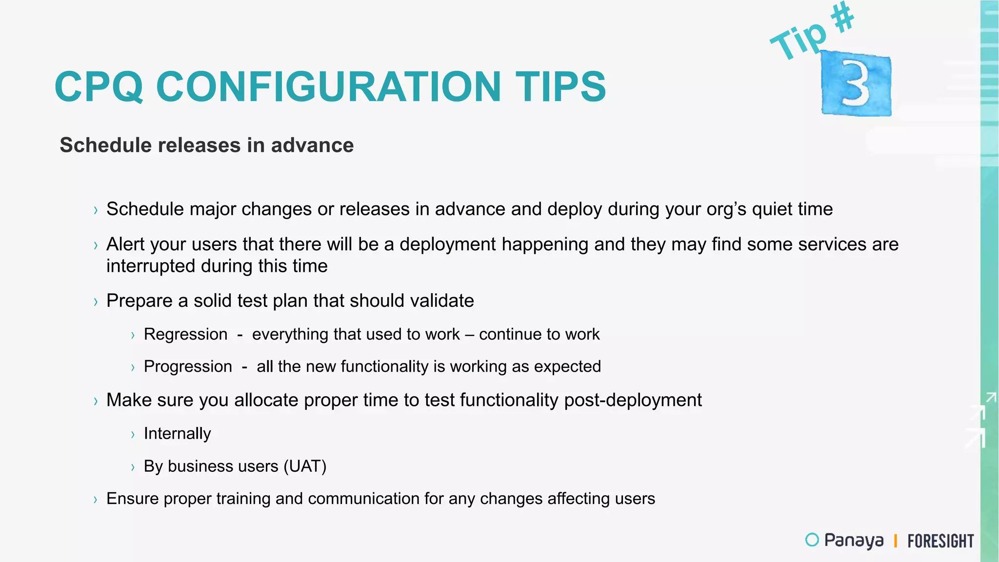 CPQ CONFIGURATION TIPS
Schedule releases in advance
› Schedule major changes or releases in advance and deploy during your org’s quiet time
› Alert your users that there will be a deployment happening and they may find some services are
interrupted during this time
› Prepare a solid test plan that should validate
› Regression - everything that used to work – continue to work
› Progression - all the new functionality is working as expected
› Make sure you allocate proper time to test functionality post-deployment
› Internally
› By business users (UAT)
› Ensure proper training and communication for any changes affecting users
 