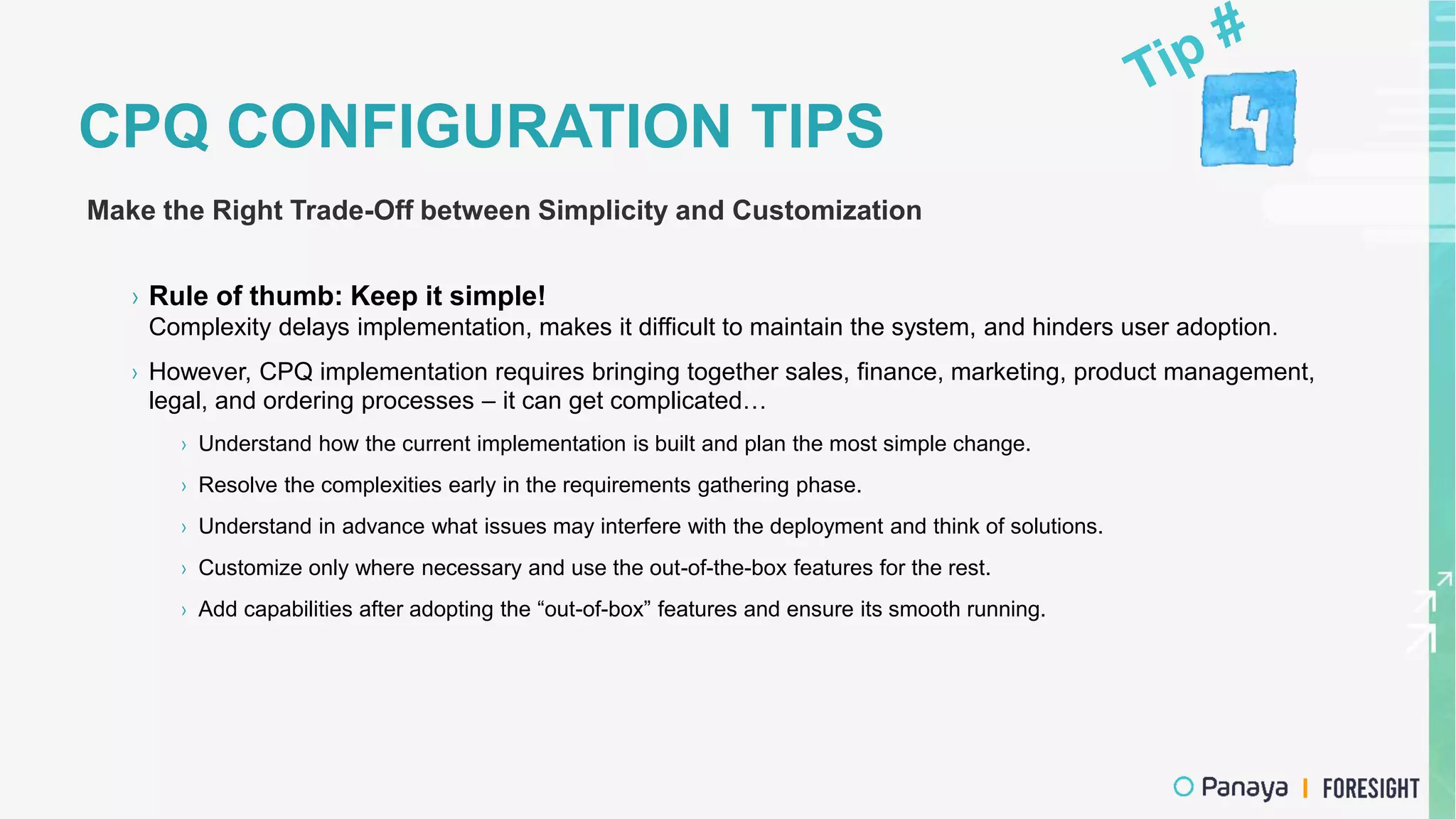 CPQ CONFIGURATION TIPS
Make the Right Trade-Off between Simplicity and Customization
› Rule of thumb: Keep it simple!
Complexity delays implementation, makes it difficult to maintain the system, and hinders user adoption.
› However, CPQ implementation requires bringing together sales, finance, marketing, product management,
legal, and ordering processes – it can get complicated…
› Understand how the current implementation is built and plan the most simple change.
› Resolve the complexities early in the requirements gathering phase.
› Understand in advance what issues may interfere with the deployment and think of solutions.
› Customize only where necessary and use the out-of-the-box features for the rest.
› Add capabilities after adopting the “out-of-box” features and ensure its smooth running.
 