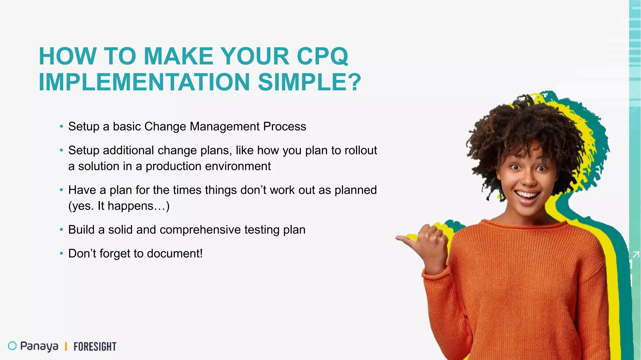 HOW TO MAKE YOUR CPQ
IMPLEMENTATION SIMPLE?
• Setup a basic Change Management Process
• Setup additional change plans, like how you plan to rollout
a solution in a production environment
• Have a plan for the times things don’t work out as planned
(yes. It happens…)
• Build a solid and comprehensive testing plan
• Don’t forget to document!
 