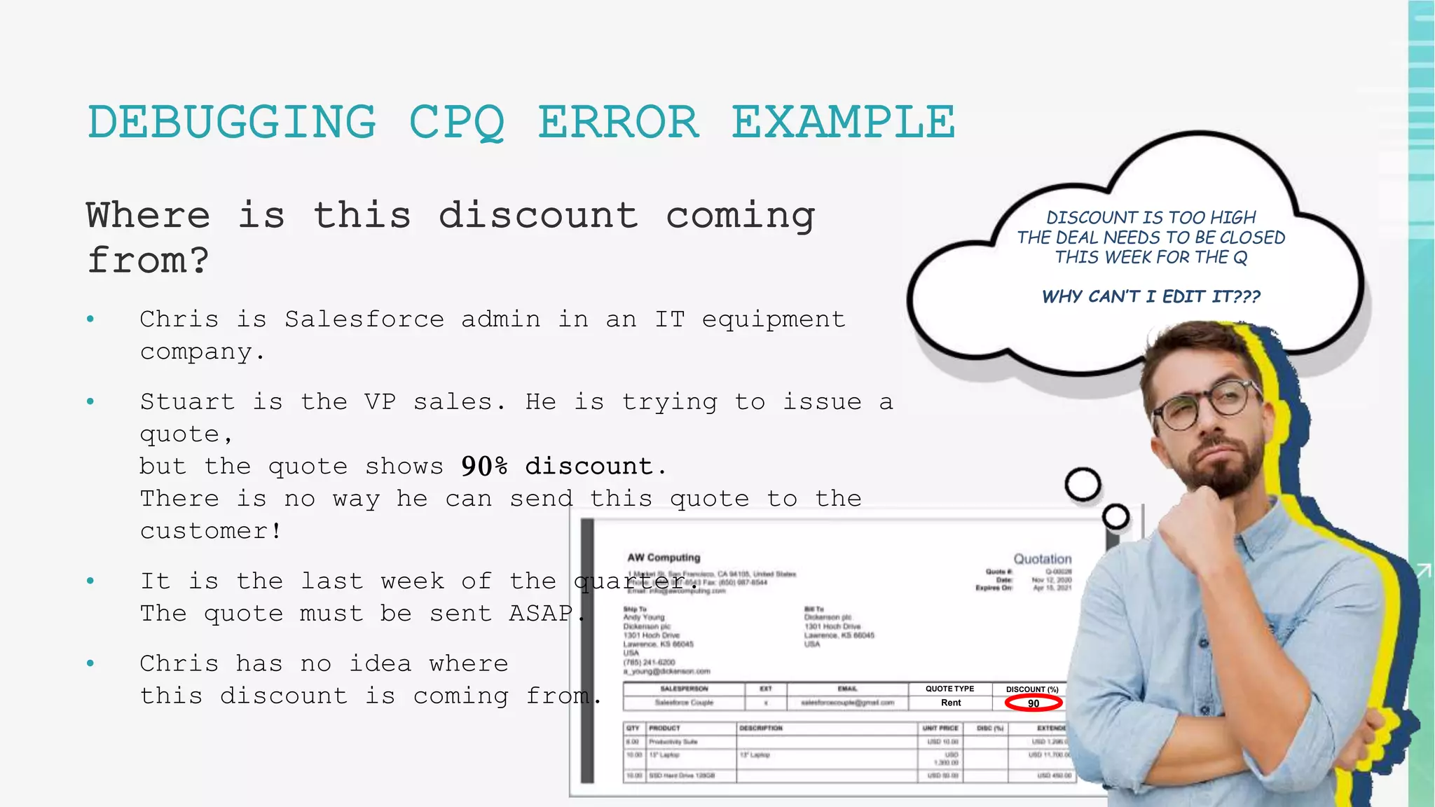 DISCOUNT (%)
QUOTE TYPE
Rent 90
19
DEBUGGING CPQ ERROR EXAMPLE
Where is this discount coming
from?
• Chris is Salesforce admin in an IT equipment
company.
• Stuart is the VP sales. He is trying to issue a
quote,
but the quote shows 90% discount.
There is no way he can send this quote to the
customer!
• It is the last week of the quarter.
The quote must be sent ASAP.
• Chris has no idea where
this discount is coming from.
DISCOUNT IS TOO HIGH
THE DEAL NEEDS TO BE CLOSED
THIS WEEK FOR THE Q
WHY CAN’T I EDIT IT???
 