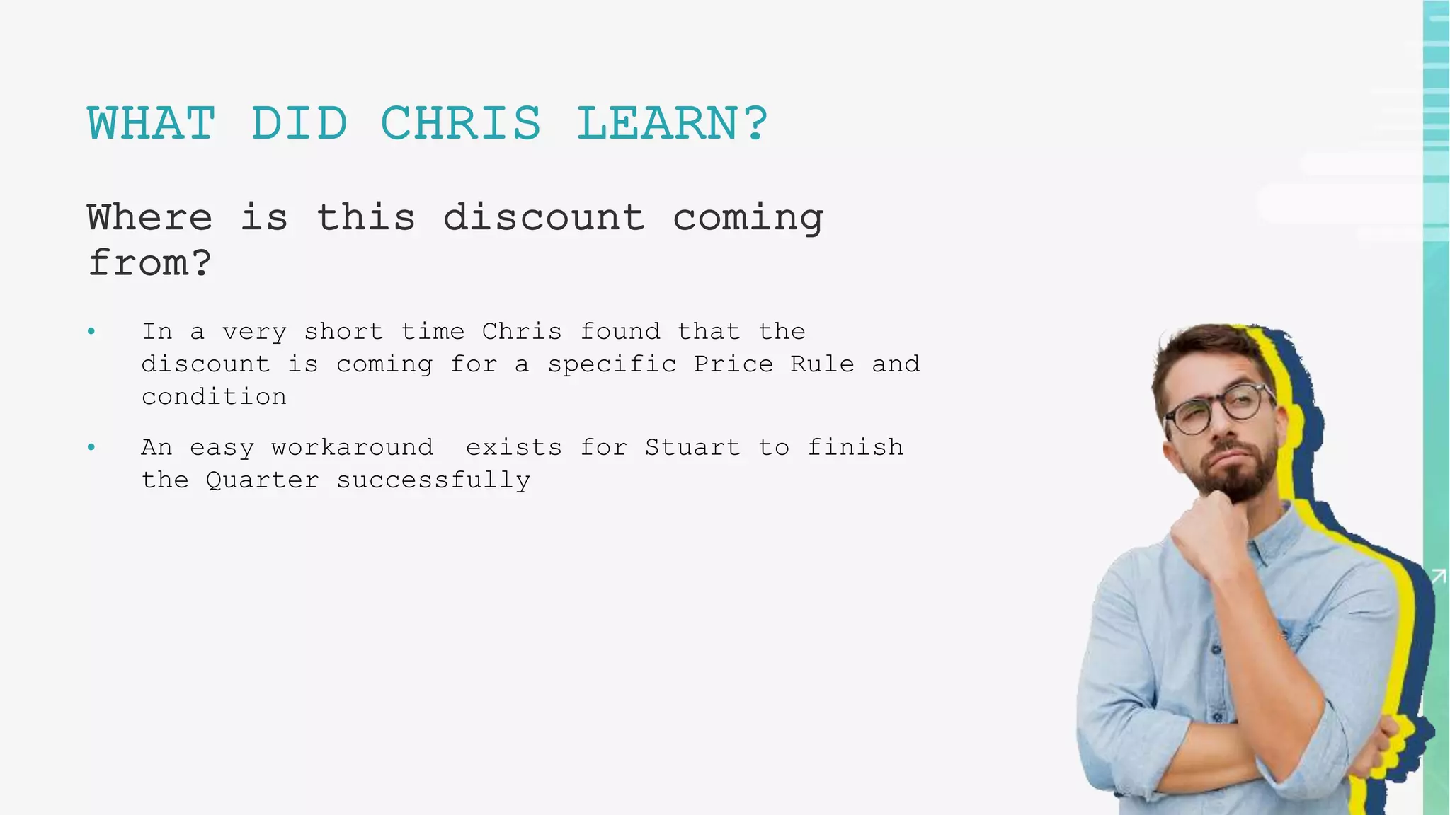 WHAT DID CHRIS LEARN?
Where is this discount coming
from?
• In a very short time Chris found that the
discount is coming for a specific Price Rule and
condition
• An easy workaround exists for Stuart to finish
the Quarter successfully
 
