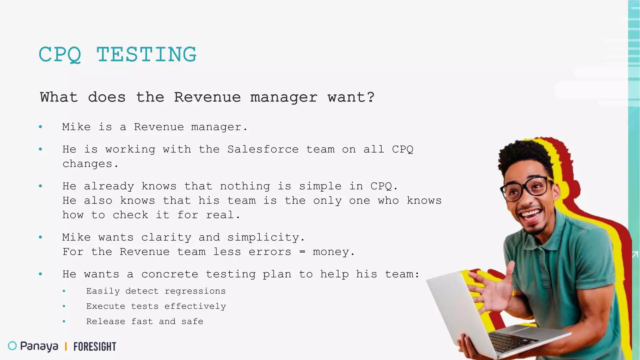 CPQ TESTING
What does the Revenue manager want?
• Mike is a Revenue manager.
• He is working with the Salesforce team on all CPQ
changes.
• He already knows that nothing is simple in CPQ.
He also knows that his team is the only one who knows
how to check it for real.
• Mike wants clarity and simplicity.
For the Revenue team less errors = money.
• He wants a concrete testing plan to help his team:
• Easily detect regressions
• Execute tests effectively
• Release fast and safe
 