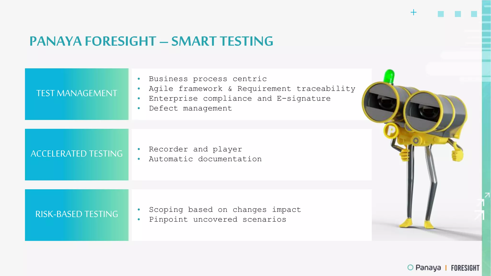+
TEST MANAGEMENT
• Business process centric
• Agile framework & Requirement traceability
• Enterprise compliance and E-signature
• Defect management
PANAYA FORESIGHT – SMART TESTING
ACCELERATED TESTING • Recorder and player
• Automatic documentation
RISK-BASED TESTING • Scoping based on changes impact
• Pinpoint uncovered scenarios
 