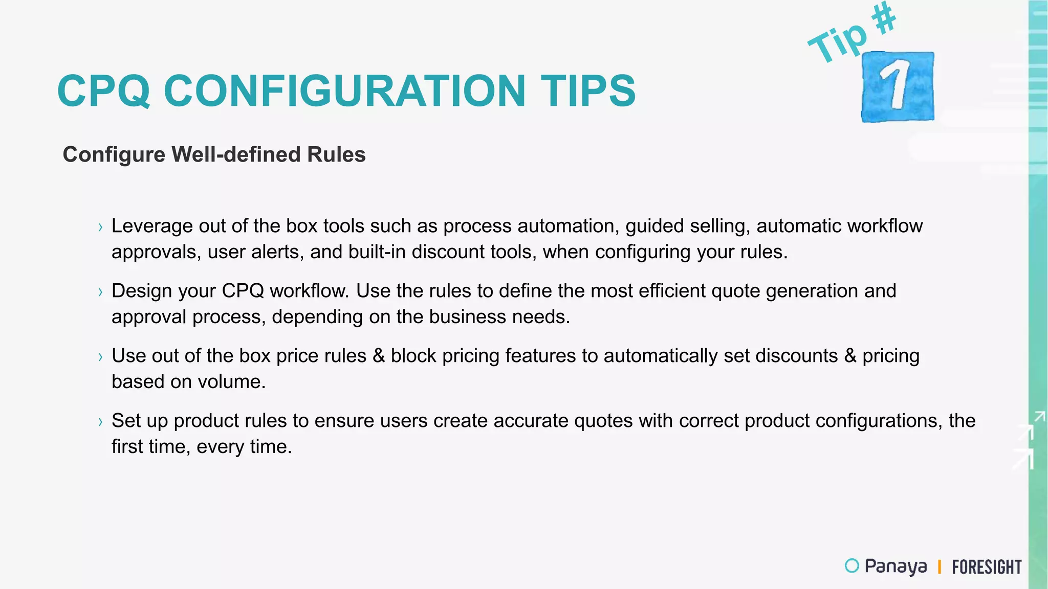 CPQ CONFIGURATION TIPS
Configure Well-defined Rules
› Leverage out of the box tools such as process automation, guided selling, automatic workflow
approvals, user alerts, and built-in discount tools, when configuring your rules.
› Design your CPQ workflow. Use the rules to define the most efficient quote generation and
approval process, depending on the business needs.
› Use out of the box price rules & block pricing features to automatically set discounts & pricing
based on volume.
› Set up product rules to ensure users create accurate quotes with correct product configurations, the
first time, every time.
 