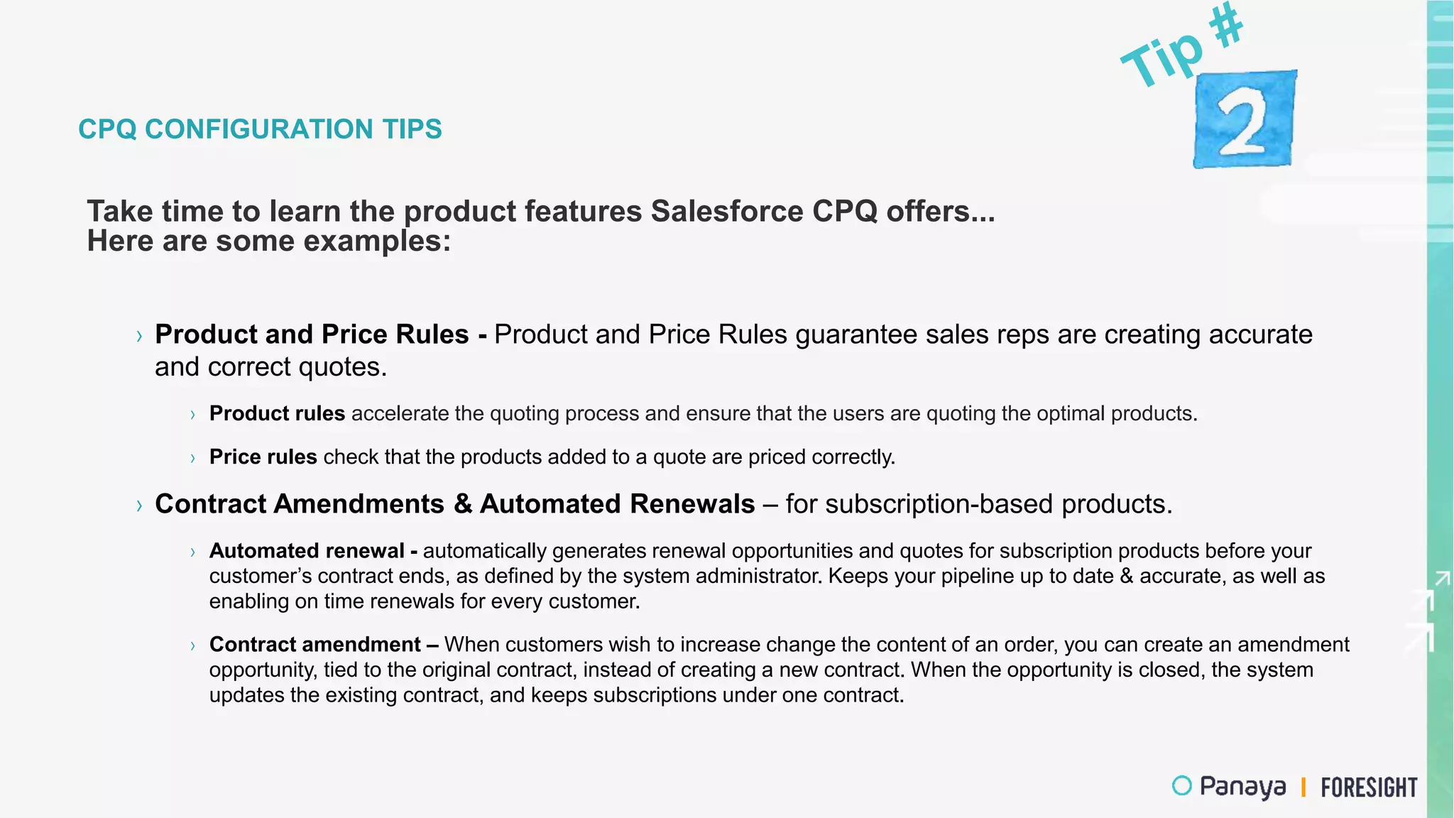 CPQ CONFIGURATION TIPS
Take time to learn the product features Salesforce CPQ offers...
Here are some examples:
› Product and Price Rules - Product and Price Rules guarantee sales reps are creating accurate
and correct quotes.
› Product rules accelerate the quoting process and ensure that the users are quoting the optimal products.
› Price rules check that the products added to a quote are priced correctly.
› Contract Amendments & Automated Renewals – for subscription-based products.
› Automated renewal - automatically generates renewal opportunities and quotes for subscription products before your
customer’s contract ends, as defined by the system administrator. Keeps your pipeline up to date & accurate, as well as
enabling on time renewals for every customer.
› Contract amendment – When customers wish to increase change the content of an order, you can create an amendment
opportunity, tied to the original contract, instead of creating a new contract. When the opportunity is closed, the system
updates the existing contract, and keeps subscriptions under one contract.
 
