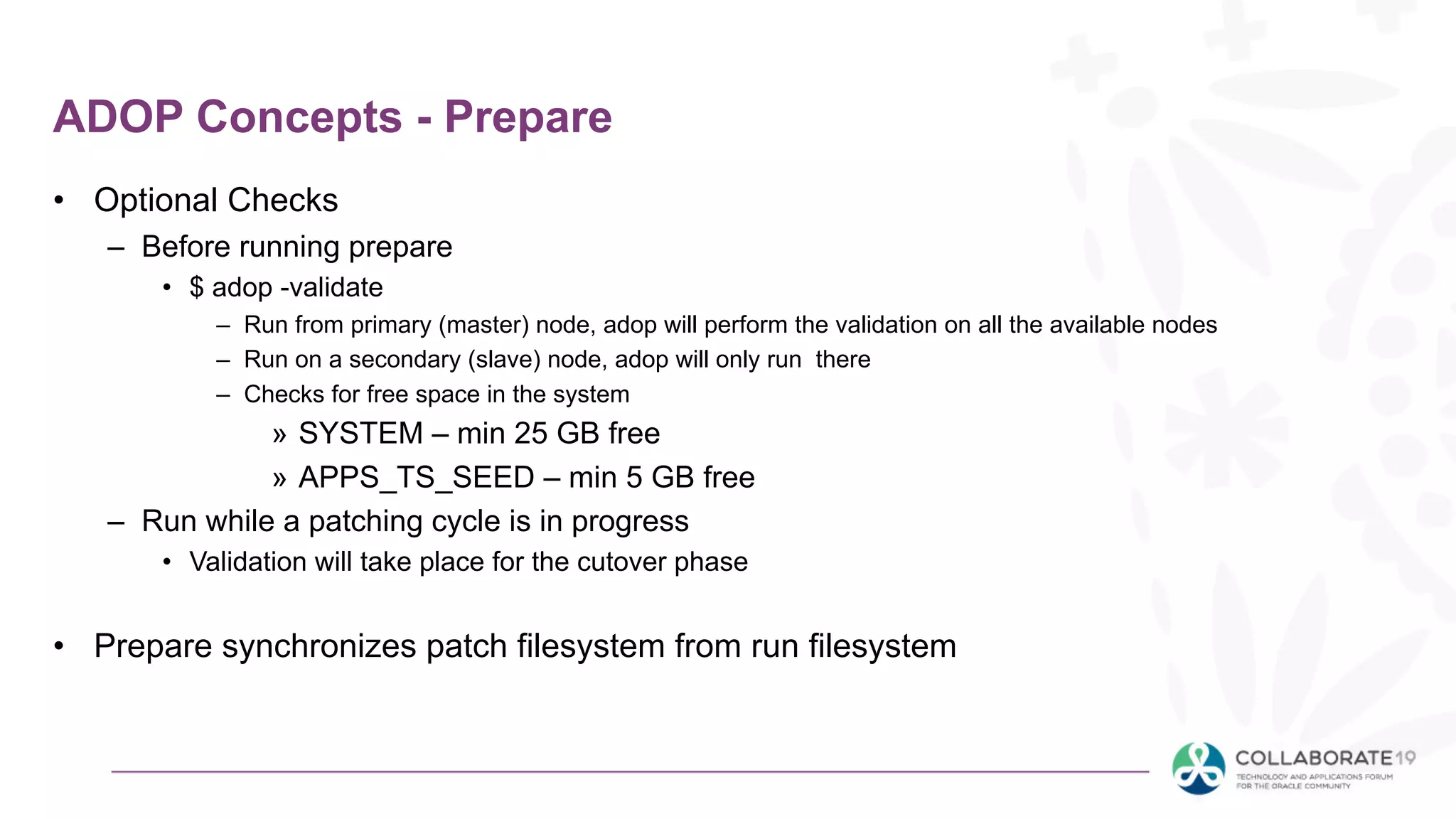 ADOP Concepts - Prepare
• Optional Checks
– Before running prepare
• $ adop -validate
– Run from primary (master) node, adop will perform the validation on all the available nodes
– Run on a secondary (slave) node, adop will only run there
– Checks for free space in the system
» SYSTEM – min 25 GB free
» APPS_TS_SEED – min 5 GB free
– Run while a patching cycle is in progress
• Validation will take place for the cutover phase
• Prepare synchronizes patch filesystem from run filesystem
 