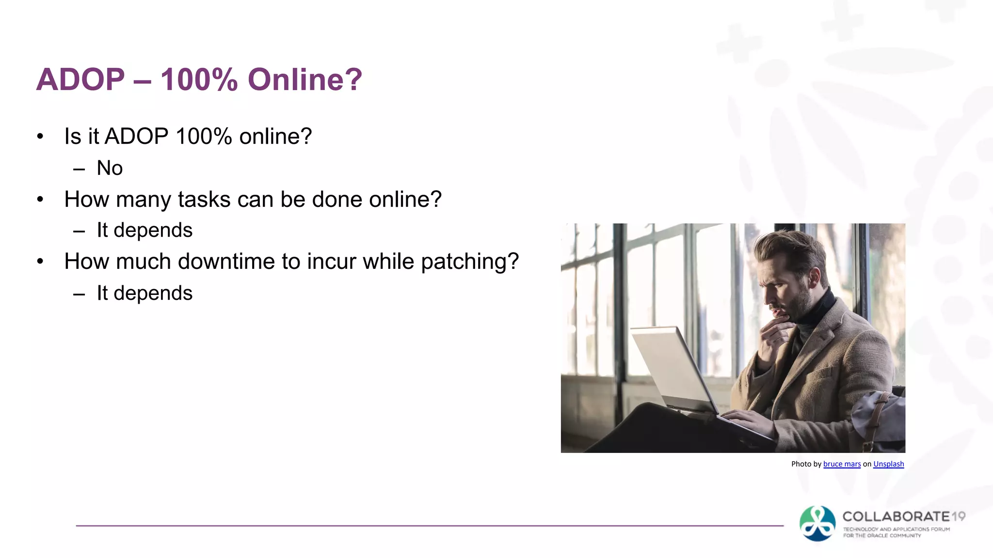 ADOP – 100% Online?
• Is it ADOP 100% online?
– No
• How many tasks can be done online?
– It depends
• How much downtime to incur while patching?
– It depends
Photo by bruce mars on Unsplash
 