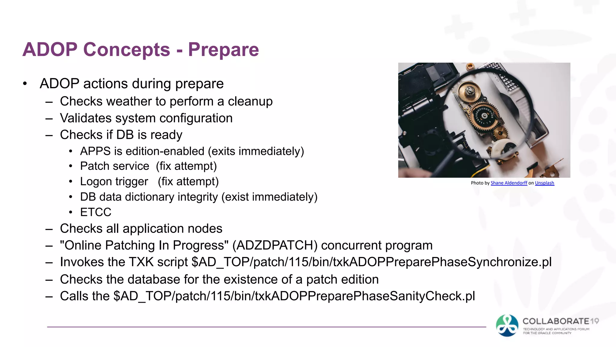 ADOP Concepts - Prepare
• ADOP actions during prepare
– Checks weather to perform a cleanup
– Validates system configuration
– Checks if DB is ready
• APPS is edition-enabled (exits immediately)
• Patch service (fix attempt)
• Logon trigger (fix attempt)
• DB data dictionary integrity (exist immediately)
• ETCC
– Checks all application nodes
– "Online Patching In Progress" (ADZDPATCH) concurrent program
– Invokes the TXK script $AD_TOP/patch/115/bin/txkADOPPreparePhaseSynchronize.pl
– Checks the database for the existence of a patch edition
– Calls the $AD_TOP/patch/115/bin/txkADOPPreparePhaseSanityCheck.pl
Photo by Shane Aldendorff on Unsplash
 