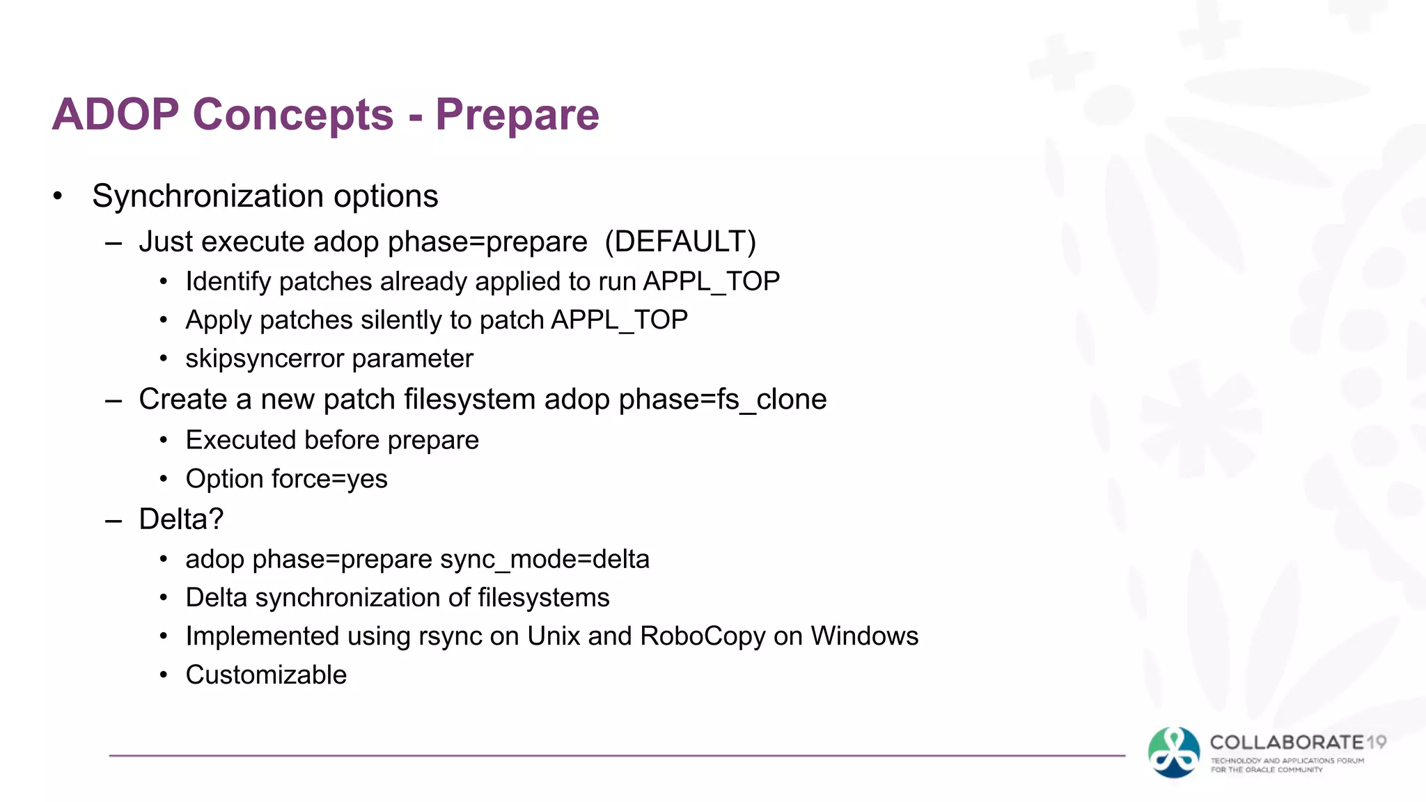 ADOP Concepts - Prepare
• Synchronization options
– Just execute adop phase=prepare (DEFAULT)
• Identify patches already applied to run APPL_TOP
• Apply patches silently to patch APPL_TOP
• skipsyncerror parameter
– Create a new patch filesystem adop phase=fs_clone
• Executed before prepare
• Option force=yes
– Delta?
• adop phase=prepare sync_mode=delta
• Delta synchronization of filesystems
• Implemented using rsync on Unix and RoboCopy on Windows
• Customizable
 