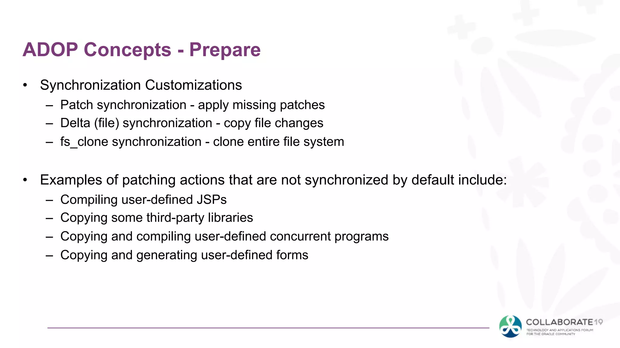 ADOP Concepts - Prepare
• Synchronization Customizations
– Patch synchronization - apply missing patches
– Delta (file) synchronization - copy file changes
– fs_clone synchronization - clone entire file system
• Examples of patching actions that are not synchronized by default include:
– Compiling user-defined JSPs
– Copying some third-party libraries
– Copying and compiling user-defined concurrent programs
– Copying and generating user-defined forms
 