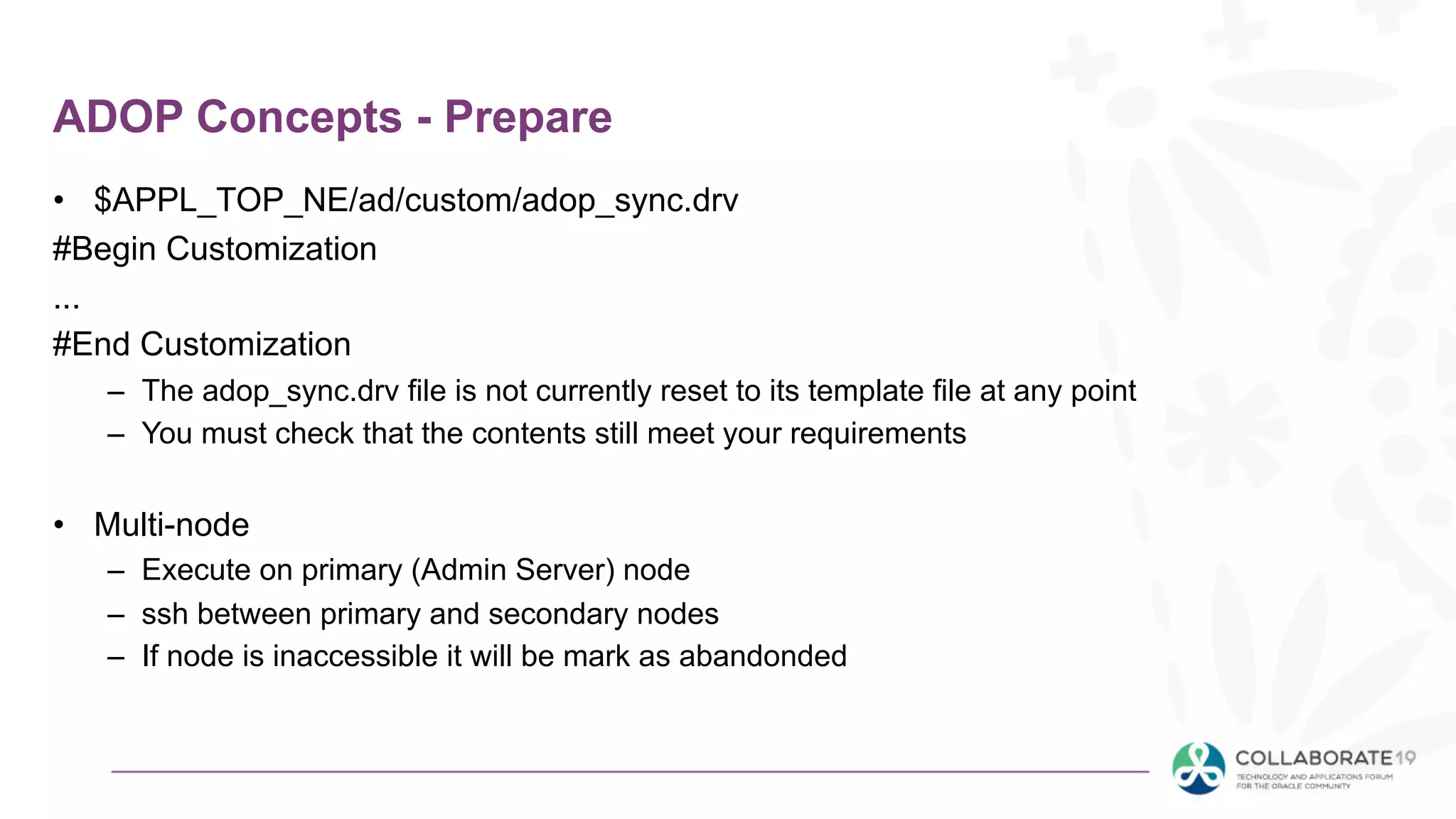 ADOP Concepts - Prepare
• $APPL_TOP_NE/ad/custom/adop_sync.drv
#Begin Customization
...
#End Customization
– The adop_sync.drv file is not currently reset to its template file at any point
– You must check that the contents still meet your requirements
• Multi-node
– Execute on primary (Admin Server) node
– ssh between primary and secondary nodes
– If node is inaccessible it will be mark as abandonded
 