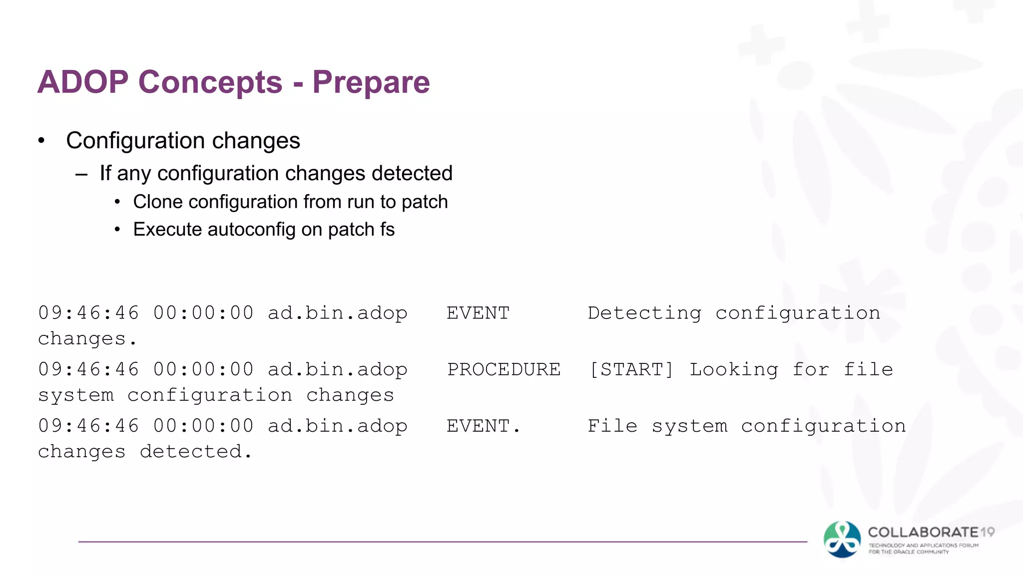 ADOP Concepts - Prepare
• Configuration changes
– If any configuration changes detected
• Clone configuration from run to patch
• Execute autoconfig on patch fs
09:46:46 00:00:00 ad.bin.adop EVENT Detecting configuration
changes.
09:46:46 00:00:00 ad.bin.adop PROCEDURE [START] Looking for file
system configuration changes
09:46:46 00:00:00 ad.bin.adop EVENT. File system configuration
changes detected.
 