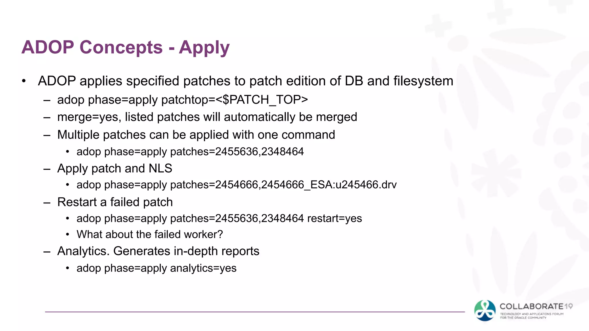 ADOP Concepts - Apply
• ADOP applies specified patches to patch edition of DB and filesystem
– adop phase=apply patchtop=<$PATCH_TOP>
– merge=yes, listed patches will automatically be merged
– Multiple patches can be applied with one command
• adop phase=apply patches=2455636,2348464
– Apply patch and NLS
• adop phase=apply patches=2454666,2454666_ESA:u245466.drv
– Restart a failed patch
• adop phase=apply patches=2455636,2348464 restart=yes
• What about the failed worker?
– Analytics. Generates in-depth reports
• adop phase=apply analytics=yes
 